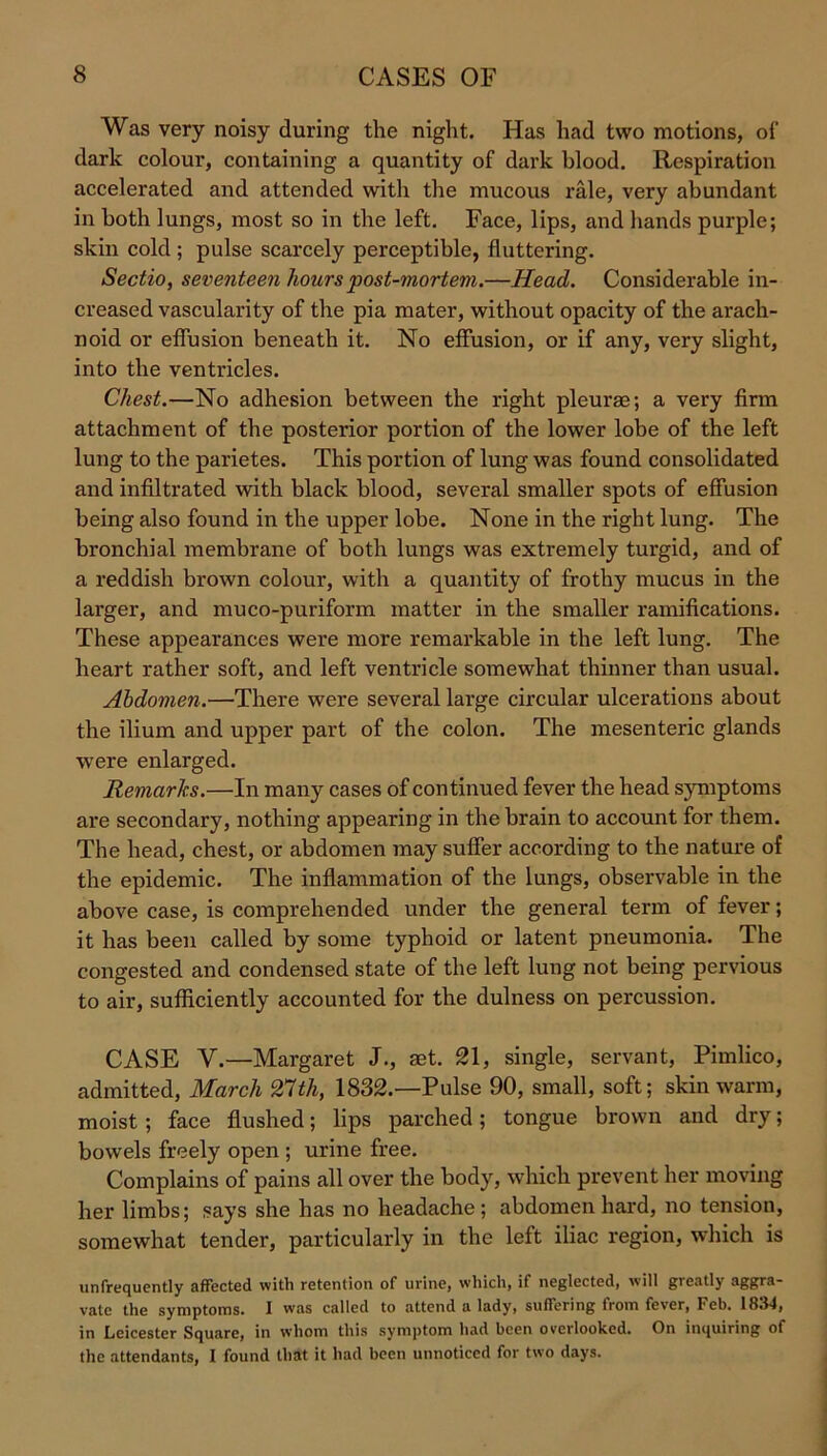 Was very noisy during the night. Has had two motions, of dark colour, containing a quantity of dark blood. Respiration accelerated and attended with the mucous rale, very abundant in both lungs, most so in the left. Face, lips, and hands purple; skin cold ; pulse scarcely perceptible, fluttering. Sectio, seventeen hours post-mortem.—Head. Considerable in- creased vascularity of the pia mater, without opacity of the arach- noid or effusion beneath it. No effusion, or if any, very slight, into the ventricles. Chest.—No adhesion between the right pleurae; a very firm attachment of the posterior portion of the lower lobe of the left lung to the parietes. This portion of lung was found consolidated and infiltrated with black blood, several smaller spots of effusion being also found in the upper lobe. None in the right lung. The bronchial membrane of both lungs was extremely turgid, and of a reddish brown colour, with a quantity of frothy mucus in the larger, and muco-puriform matter in the smaller ramifications. These appearances were more remarkable in the left lung. The heart rather soft, and left ventricle somewhat thinner than usual. Abdomen.—There were several large circular ulcerations about the ilium and upper part of the colon. The mesenteric glands were enlarged. Remarks.—In many cases of continued fever the head symptoms are secondary, nothing appearing in the brain to account for them. The head, chest, or abdomen may suffer according to the nature of the epidemic. The inflammation of the lungs, observable in the above case, is comprehended under the general term of fever; it has been called by some typhoid or latent pneumonia. The congested and condensed state of the left lung not being pervious to air, sufficiently accounted for the dulness on percussion. CASE V.—Margaret J., set. 21, single, servant, Pimlico, admitted, March 27th, 1832.—Pulse 90, small, soft; skin warm, moist; face flushed; lips parched; tongue brown and dry; bowels freely open ; urine free. Complains of pains all over the body, which prevent her moving her limbs; says she has no headache; abdomen hard, no tension, somewhat tender, particularly in the left iliac region, which is unfrequently affected with retention of urine, which, if neglected, will greatly aggra- vate the symptoms. I was called to attend a lady, suffering from fever, Feb. 1834, in Leicester Square, in whom this symptom had been overlooked. On inquiring of the attendants, I found that it had been unnoticed for two days.
