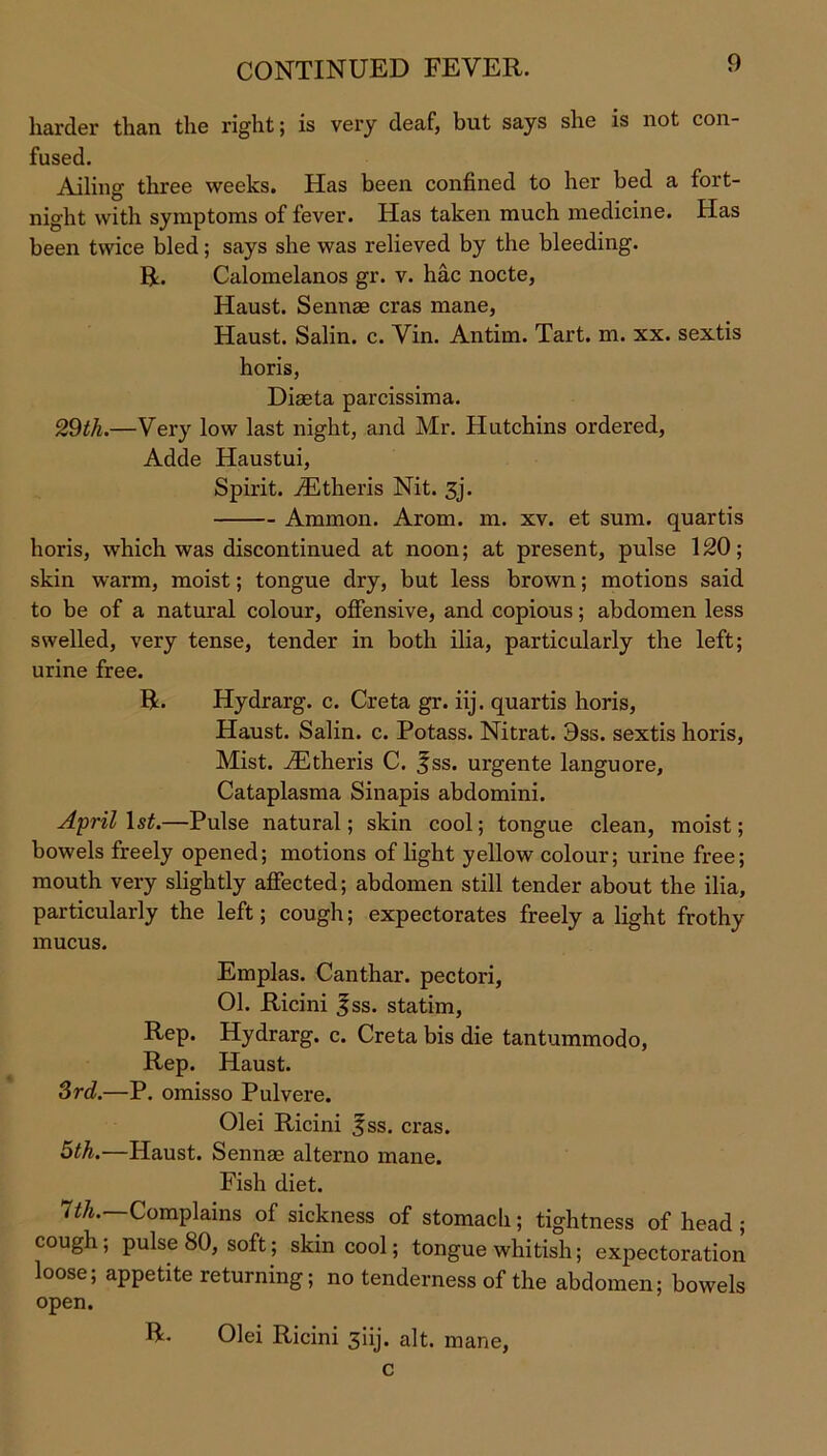 harder than the right; is very deaf, but says she is not con- fused. Ailing three weeks. Has been confined to her bed a fort- night with symptoms of fever. Has taken much medicine. Has been twice bled; says she was relieved by the bleeding. R. Calomelanos gr. v. hac nocte, Haust. Sennae eras mane, Haust. Salin. c. Vin. Antim. Tart. m. xx. sextis horis, Diaeta parcissima. 29tli.—Very low last night, and Mr. Hutchins ordered, Adde Haustui, Spirit. ^Etheris Nit. 3j. Ammon. Arom. m. xv. et sum. quartis horis, which was discontinued at noon; at present, pulse 120; skin warm, moist; tongue dry, but less brown; motions said to be of a natural colour, offensive, and copious; abdomen less swelled, very tense, tender in both ilia, particularly the left; urine free. R. Hydrarg. c. Creta gr. iij. quartis horis, Haust. Salin. c. Potass. Nitrat. 3ss. sextis horis, Mist. iEtheris C. fss. urgente languore, Cataplasma Sinapis abdomini. April 1st.—Pulse natural; skin cool; tongue clean, moist; bowels freely opened; motions of light yellow colour; urine free; mouth very slightly affected; abdomen still tender about the ilia, particularly the left; cough; expectorates freely a light frothy mucus. Emplas. Canthar. pectori, 01. Ricini 3ss. statim, Rep. Hydrarg. c. Creta bis die tantummodo, Rep. Haust. 3rd.—P. omisso Pulvere. Olei Ricini 3ss. eras. 5th.—Haust. Sennae alterno mane. Fish diet. 7th. Complains of sickness of stomach; tightness of head ; cough; pulse 80, soft; skin cool; tongue whitish; expectoration loose; appetite returning; no tenderness of the abdomen; bowels open. R. Olei Ricini 3iij. alt. mane, c