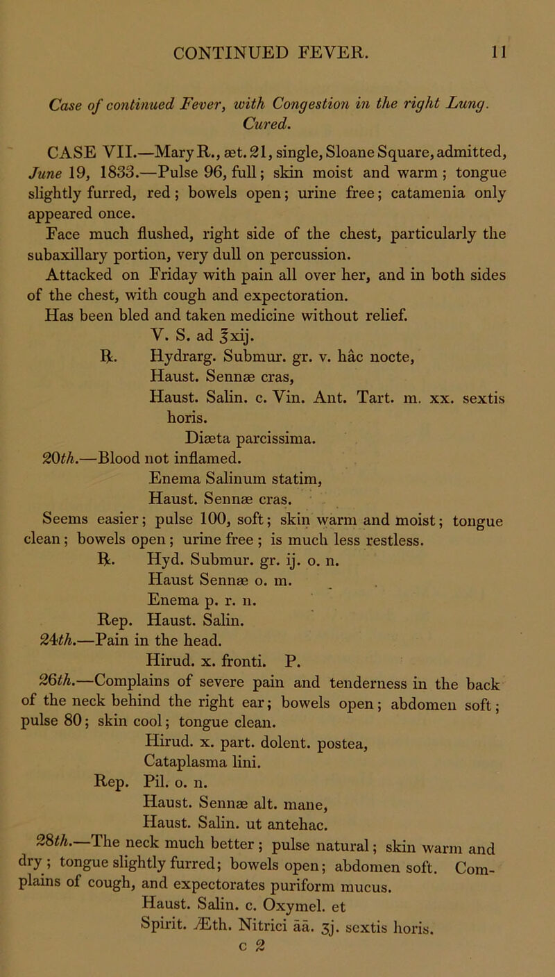 Case of continued Fever, with Congestion in the right Lung. Cured. CASE VII.—MaryR., aet.21, single,SloaneSquare,admitted, June 19, 1833.—Pulse 96, full; skin moist and warm; tongue slightly furred, red; bowels open; urine free; catamenia only appeared once. Face much flushed, right side of the chest, particularly the subaxillary portion, very dull on percussion. Attacked on Friday with pain all over her, and in both sides of the chest, with cough and expectoration. Has been bled and taken medicine without relief. V. S. ad Jxij. R. Rydrarg. Submur. gr. v. hac nocte, Haust. Sennas eras, Haust. Salin. c. Vin. Ant. Tart. m. xx. sextis horis. Diaeta parcissima. 20th.—Blood not inflamed. Enema Salinum statim, Haust. Sennas eras. Seems easier; pulse 100, soft; skin warm and moist; tongue clean ; bowels open ; urine free ; is much less restless. R. Hyd. Submur. gr. ij. o. n. Haust Sennae o. m. Enema p. r. n. Rep. Haust. Salin. 24ill.—Pain in the head. Hirud. x. fronti. P. 26th.—Complains of severe pain and tenderness in the back of the neck behind the right ear; bowels open; abdomen soft; pulse 80; skin cool; tongue clean. Hirud. x. part, dolent. postea, Cataplasma lini. Rep. Pil. o. n. Haust. Sennas alt. mane, Haust. Salin. ut antehac. 28th. The neck much better ; pulse natural; skin warm and dry ; tongue slightly furred; bowels open; abdomen soft. Com- plains of cough, and expectorates puriform mucus. Haust. Salin. c. Oxymel. et Spirit. iEth. Nitrici aa. 3j. sextis horis. c 2