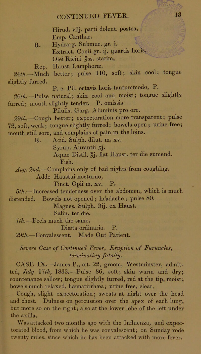 Hirucl. viij. parti dolent. postea, Emp. Canthar. R. Hydrarg. Submur. gr. i. Extract. Conii gr. ij. quartis horis, Olei Ricini |ss. statim, Rep. Haust. Camphorae. 24>th.—Much better; pulse 110, soft; skin cool; tongue slightly furred. P. c. Pil. octavis horis tantummodo, P. 26th.—Pulse natural; skin cool and moist; tongue slightly furred; mouth slightly tender. P. omissis Pilulis. Garg. Aluminis pro ore. 29tlu—Cough better; expectoration more transparent; pulse 72, soft, weak; tongue slightly furred; bowels open ; urine free; mouth still sore, and complains of pain in the loins. R. Acid. Sulph. dilut. m. xv. Syrup. Aurantii 3j. Aquae Distil. |j. fiat Haust. ter die sumend. Fish. Aug. 2nd.—Complains only of bad nights from coughing. Adde Haustui nocturno, Tinct. Opii m. xv. P. 5th.—Increased tenderness over the abdomen, which is much distended. Bowels not opened ; headache ; pulse 80. Magnes. Sulph. 3ij. ex Haust. Salin. ter die. lt,h.—Feels much the same. Diaeta ordinaria. P. 29th.—Convalescent. Made Out Patient. Severe Case of Continued Fever, Erwption of Furuncles, terminating fatally. CASE IX.—James P., aet. 22, groom, Westminster, admit- ted, July Ylth, 1833.—Pulse 86, soft; skin warm and dry; countenance sallow; tongue slightly furred, red at the tip, moist; bowels much relaxed, haematirrhaea; urine free, clear. Cough, slight expectoration; sweats at night over the head and chest. Dulness on percussion over the apex of each lung, but more so on the right; also at the lower lobe of the left under the axilla. Was attacked two months ago with the Influenza, and expec- torated blood, from which he was convalescent; on Sunday rode twenty miles, since which he has been attacked with more fever.