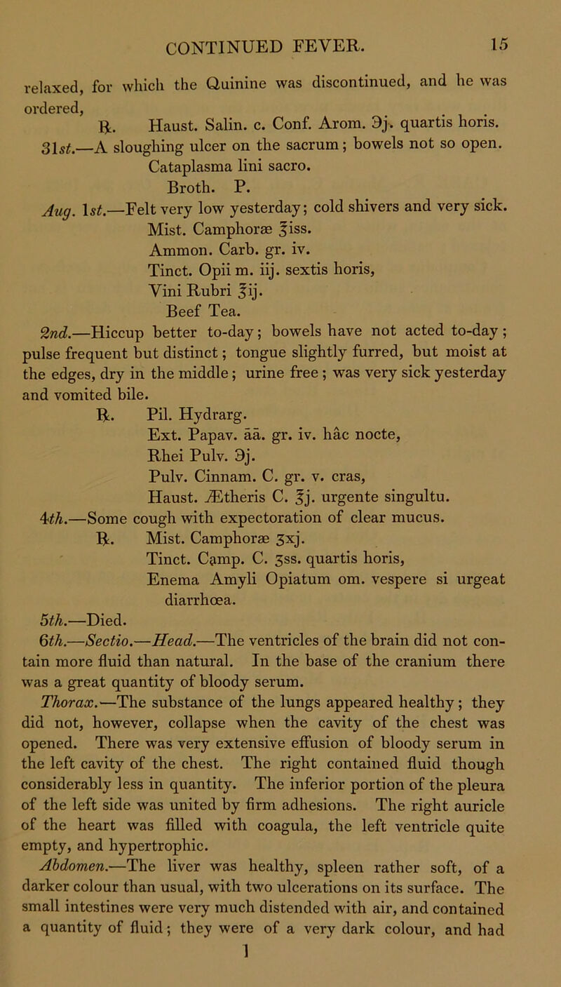 relaxed, for which the Quinine was discontinued, and he was ordered, R. Haust. Salin. c. Conf. Arom. 9j. quartis horis. 31 st.—A sloughing ulcer on the sacrum; bowels not so open. Cataplasma lini sacro. Broth. P. Aug. ls£.—Felt very low yesterday; cold shivers and very sick. Mist. Camphorae fiss. Ammon. Carb. gr. iv. Tinct. Opiim. iij. sextis horis, Vini Rubri 3ij. Beef Tea. 2nd.—Hiccup better to-day; bowels have not acted to-day ; pulse frequent but distinct; tongue slightly furred, but moist at the edges, dry in the middle ; urine free ; was very sick yesterday and vomited bile. R. Pil. Hydrarg. Ext. Papav. aa. gr. iv. hac nocte, Rhei Pulv. 3j. Pulv. Cinnam. C. gr. v. eras, Haust. jEtheris C. |j. urgente singultu. 4th.—Some cough with expectoration of clear mucus. R. Mist. Camphorae 3xj. Tinct. Camp. C. 3ss. quartis horis, Enema Amyli Opiatum om. vespere si urgeat diarrhoea. 5th.—Died. 6th.—Sectio.—Head.—The ventricles of the brain did not con- tain more fluid than natural. In the base of the cranium there was a great quantity of bloody serum. Thorax.—The substance of the lungs appeared healthy; they did not, however, collapse when the cavity of the chest was opened. There was very extensive effusion of bloody serum in the left cavity of the chest. The right contained fluid though considerably less in quantity. The inferior portion of the pleura of the left side was united by firm adhesions. The right auricle of the heart was filled with coagula, the left ventricle quite empty, and hypertrophic. Abdomen.—The liver was healthy, spleen rather soft, of a darker colour than usual, with two ulcerations on its surface. The small intestines were very much distended with air, and contained a quantity of fluid; they were of a very dark colour, and had 1
