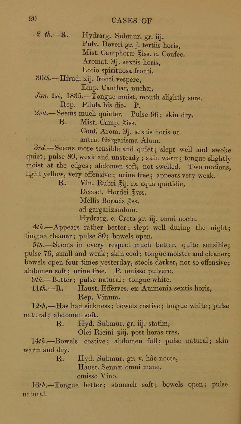2 tli. R. Hydrarg. Submur. gr. iij. Pulv. Doveri gr. j. tertiis horis, Mist. Camphorag 3iss. c. Confec. Aromat. 3j. sextis horis, Lotio spirituosa fronti. 30th.—Hirud. xij. fronti vespere, Emp. Canthar. nuchas. Jan. 1st, 1835.—Tongue moist, mouth slightly sore. Rep. Pilula bis die. P. 2nd.— Seems much quieter. Pulse 96 ; skin dry. R. Mist. Camp. ^iss. Conf. Arom. 3j. sextis horis ut antea. Gargarisma Alum. 3rd.—Seems more sensible and quiet; slept well and awoke quiet; pulse 80, weak and unsteady ; skin warm; tongue slightly moist at the edges; abdomen soft, not swelled. Two motions, light yellow, very offensive ; urine free ; appears very weak. R. Vin. Rubri |ij. ex aqua quotidie, Decoct. Hordei %vss. Mellis Boracis 3ss. ad gargarizandum. Hydrarg. c. Creta gr. iij. omni nocte. \tli.—Appears rather better; slept well during the night; tongue cleaner; pulse 80; bowels open. 5th.—Seems in every respect much better, quite sensible; pulse 76, small and weak ; skin cool; tongue moister and cleaner; bowels open four times yesterday, stools darker, not so offensive; abdomen soft; urine free. P. omisso pulvere. 9tli.—Better; pulse natural; tongue white. 11th.—R. Haust. Efferves. ex Ammonia sextis horis, Rep. Vinum. 12th.—Has had sickness; bowels costive; tongue white; pulse natural; abdomen soft. R. Hyd. Submur. gr. iij. statim, Olei Ricini 3iij. post boras tres. 14tli.—Bowels costive; abdomen full; pulse natural; skin warm and dry. R. Hyd. Submur. gr. v. hac nocte, Haust. Sennae omni mane, omisso Vino. 10th.—Tongue better; stomach soft; bowels open; pulse natural.