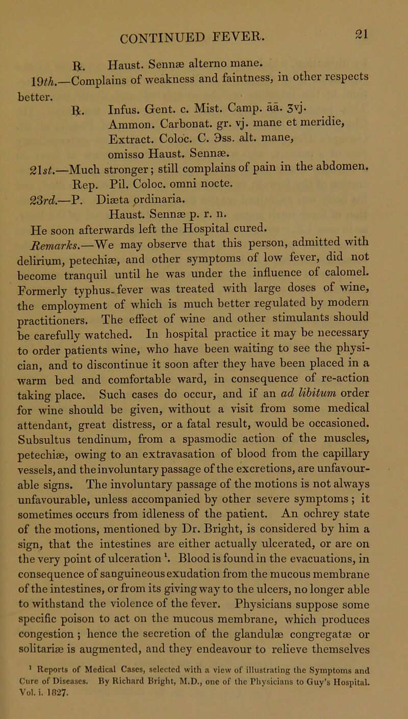 R. Haust. Sennae alterno mane. 19^/i.—Complains of weakness and faintness, in other respects better. R. Infus. Gent. c. Mist. Camp. aa. 3vj. Ammon. Carbonat. gr. vj. mane et meridie, Extract. Coloc. C. 3ss. alt. mane, omisso Haust. Sennae. 21 st.—Much stronger; still complains of pain in the abdomen. Rep. Pil. Coloc. omni nocte. 23rd.—P. Diaeta prdinaria. Haust. Sennae p. r. n. He soon afterwards left the Hospital cured. Remarks.—V^e may observe that this person, admitted with delirium, petechiae, and other symptoms of low fever, did not become tranquil until he was under the influence of calomel. Formerly typhus-fever was treated with large doses of wine, the employment of which is much better regulated by modern practitioners. The effect of wine and other stimulants should be carefully watched. In hospital practice it may be necessary to order patients wine, who have been waiting to see the physi- cian, and to discontinue it soon after they have been placed in a warm bed and comfortable ward, in consequence of re-action taking place. Such cases do occur, and if an ad libitum order for wine should be given, without a visit from some medical attendant, great distress, or a fatal result, would be occasioned. Subsultus tendinum, from a spasmodic action of the muscles, petechiae, owing to an extravasation of blood from the capillary vessels, and the involuntary passage of the excretions, are unfavour- able signs. The involuntary passage of the motions is not always unfavourable, unless accompanied by other severe symptoms ; it sometimes occurs from idleness of the patient. An ochrey state of the motions, mentioned by Dr. Bright, is considered by him a sign, that the intestines are either actually ulcerated, or are on the very point of ulcerationl. Blood is found in the evacuations, in consequence of sanguineous exudation from the mucous membrane of the intestines, or from its giving way to the ulcers, no longer able to withstand the violence of the fever. Physicians suppose some specific poison to act on the mucous membrane, which produces congestion ; hence the secretion of the glandulas congregatae or solitarim is augmented, and they endeavour to relieve themselves 1 Reports of Medical Cases, selected with a view of illustrating the Symptoms and Cure of Diseases. By Richard Bright, M.D., one of the Physicians to Guy’s Hospital. Vol. i. 1027.