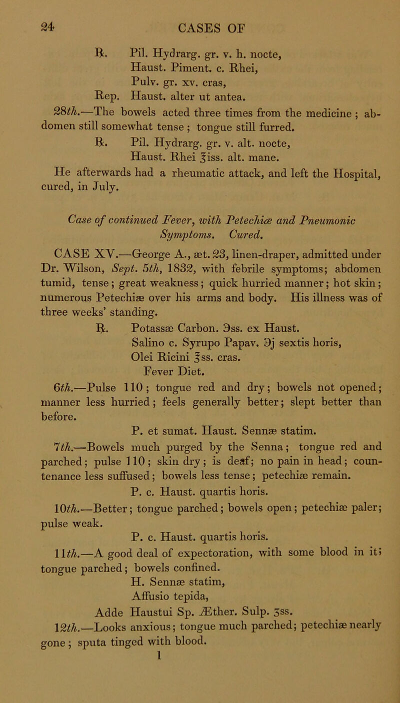 ft. Pil. Hydrarg. gr. v. h. nocte, Haust. Piment. c. Rhei, Pulv. gr. xv. eras, Rep. Haust. alter ut antea. 28th.—The bowels acted three times from the medicine ; ab- domen still somewhat tense ; tongue still furred. ft. Pil. Hydrarg. gr. v. alt. nocte, Haust. Rhei 5iss. alt. mane. He afterwards had a rheumatic attack, and left the Hospital, cured, in July. Case of continued Fever, with Petechice and Pneumonic Symptoms. Cured. CASE XV.—George A., mt. 23, linen-draper, admitted under Dr. Wilson, Sept. 5th, 1832, with febrile symptoms; abdomen tumid, tense ; great weakness; quick hurried manner; hot skin ; numerous Petechias over his arms and body. His illness was of three weeks’ standing. ft. Potassae Carbon. 3ss. ex Haust. Salino c. Syrupo Papav. 9j sextis horis, Olei Ricini 3ss. eras. Fever Diet. 6th.—Pulse 110; tongue red and dry; bowels not opened; manner less hurried; feels generally better; slept better than before. P. et sumat. Haust. Sennae statim. 1th.—Bowels much purged by the Senna; tongue red and parched; pulse 110; skin dry; is deaf; no pain in head; coun- tenance less suffused; bowels less tense; petechiae remain. P. c. Haust. quartis horis. 10th.—Better; tongue parched; bowels open; petechiae paler; pulse weak. P. c. Haust. quartis horis. 1 \th.—A good deal of expectoration, with some blood in it» tongue parched ; bowels confined. H. Sennae statim, Affusio tepida, Adde Haustui Sp. iEther. Sulp. 5ss. \2th.—Looks anxious; tongue much parched; petechiae nearly gone ; sputa tinged with blood. 1