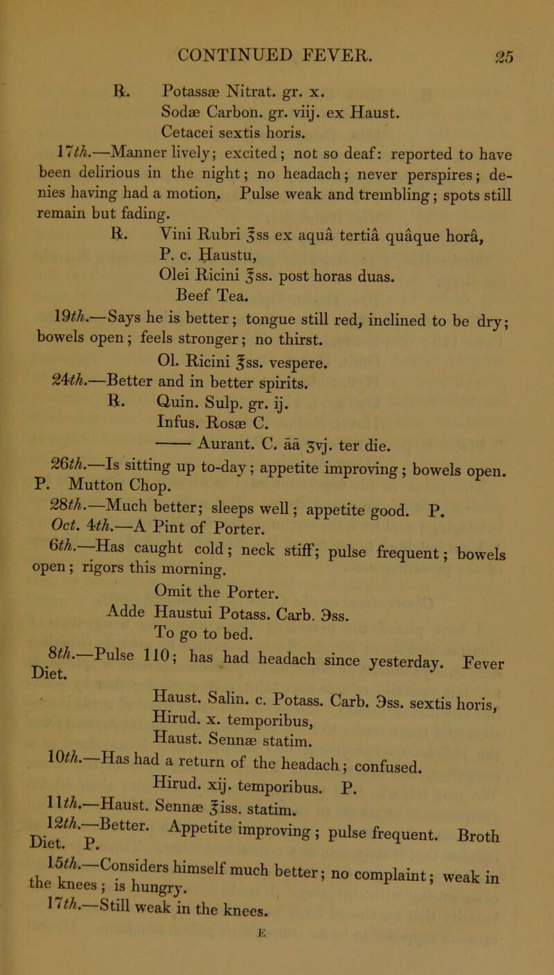 R. Potassse Nitrat. gr. x. Sodae Carbon, gr. viij. ex Haust. Cetacei sextis horis. IVth.—Manner lively; excited; not so deaf: reported to have been delirious in the night; no headach; never perspires; de- nies having had a motion. Pulse weak and trembling; spots still remain but fading. R. Vini Rubri f ss ex aqua tertia quaque hora, P. c. Haustu, Olei Ricini %ss. post horas duas. Beef Tea. \9th.—Says he is better; tongue still red, inclined to be dry; bowels open; feels stronger; no thirst. 01. Ricini ^ss. vespere. 2Ath.—Better and in better spirits. R. Quin. Sulp. gr. ij. Infus. Rosae C. Aurant. C. aa 3vj. ter die. 26th. Is sitting up to-day; appetite improving ; bowels open. P. Mutton Chop. 28th. Much better; sleeps well; appetite good. P. Oct. 4?th.—A Pint of Porter. 6th.--Has caught cold; neck stiff; pulse frequent; bowels open ; rigors this morning. Omit the Porter. Adde Haustui Potass. Carb. 3ss. To go to bed. 8th. Pulse 110; has had headach since yesterday. Fever Diet. Haust. Salin. c. Potass. Carb. 3ss. sextis horis, Hirud. x. temporibus, Haust. Sennae statim. 10^.—Has had a return of the headach; confused. Hirud. xij. temporibus. P. llth.—Haust. Sennas fiss. statim. Appetite “Proving ; pulse frequent. Broth the'kn^“gry™Self mUCh beUer; n° WMk in 11th.—Still weak in the knees.