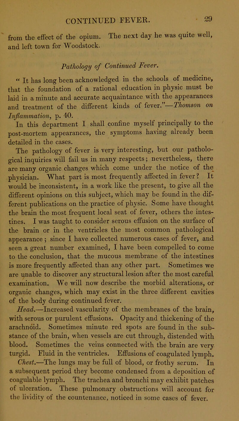 from the effect of the opium. The next day he was quite well, and left town for Woodstock. Pathology of Continued Fever. “ It has long been acknowledged in the schools of medicine, that the foundation of a rational education in physic must be laid in a minute and accurate acquaintance with the appearances and treatment of the different kinds of fever. Thomson on Inflammation, p. 40. In this department I shall confine myself principally to the post-mortem appearances, the symptoms having already been detailed in the cases. The pathology of fever is very interesting, hut our patholo- gical inquiries will fail us in many respects ; nevertheless, there are many organic changes which come under the notice of the physician. What part is most frequently affected in fever ? It would be inconsistent, in a work like the present, to give all the different opinions on this subject, which may be found in the dif- ferent publications on the practice of physic. Some have thought the brain the most frequent local seat of fever, others the intes- tines. I was taught to consider serous effusion on the surface of the brain or in the ventricles the most common pathological appearance ; since I have collected numerous cases of fever, and seen a great number examined, I have been compelled to come to the conclusion, that the mucous membrane of the intestines is more frequently affected than any other part. Sometimes we are unable to discover any structural lesion after the most careful examination. We will now describe the morbid alterations, or organic changes, which may exist in the three different cavities of the body during continued fever. Head.—Increased vascularity of the membranes of the brain, with serous or purulent effusions. Opacity and thickening of the arachnoid. Sometimes minute red spots are found in the sub- stance of the brain, when vessels are cut through, distended with blood. Sometimes the veins connected with the brain are very turgid. Fluid in the ventricles. Effusions of coagulated lymph. Chest.—The lungs may be full of blood, or frothy serum. In a subsequent period they become condensed from a deposition of coagulable lymph. The trachea and bronchi may exhibit patches of ulceration. These pulmonary obstructions will account for the lividity of the countenance, noticed in some cases of fever.