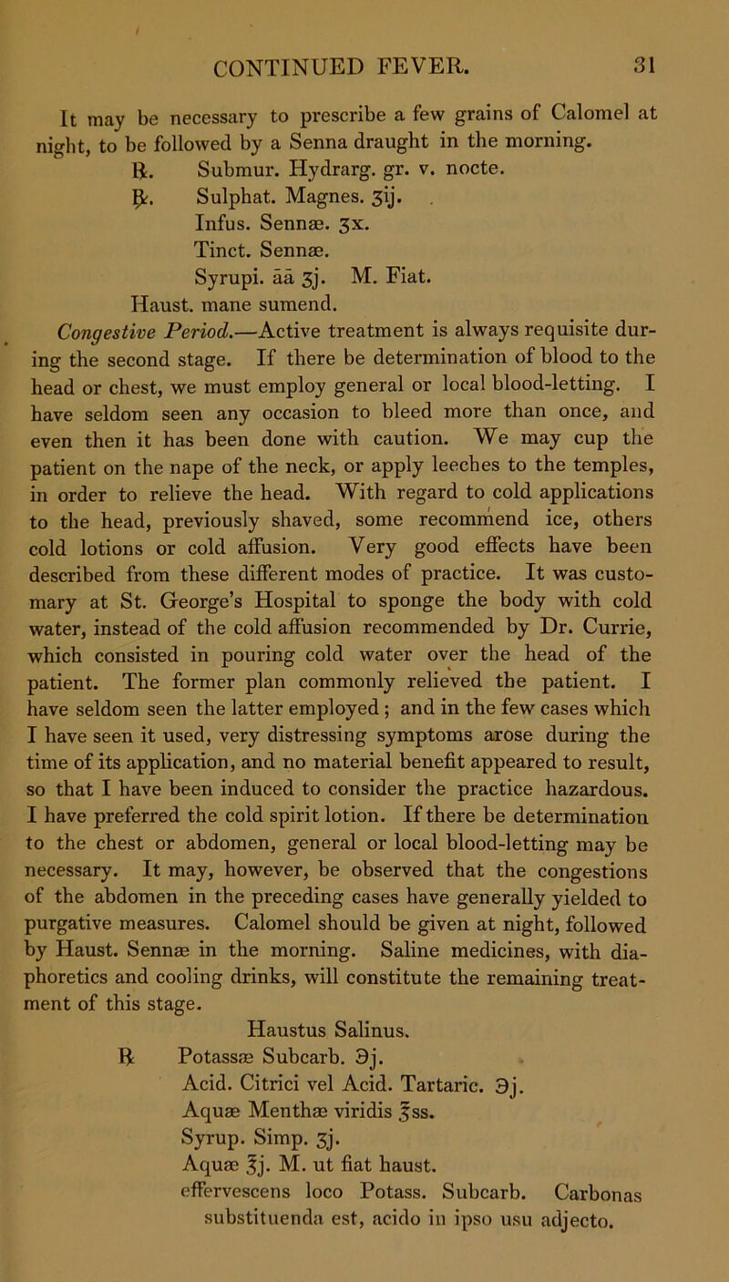 It may be necessary to prescribe a few grains of Calomel at night, to be followed by a Senna draught in the morning, ft. Submur. Hydrarg. gr. v. nocte. ft. Sulphat. Magnes. 3\j. Infus. Sennas. 3x. Tinct. Sennae. Syrupi. aa 3j. M. Fiat. Haust. mane sumend. Congestive Period.—Active treatment is always requisite dur- ing the second stage. If there be determination of blood to the head or chest, we must employ general or local blood-letting. I have seldom seen any occasion to bleed more than once, and even then it has been done with caution. We may cup the patient on the nape of the neck, or apply leeches to the temples, in order to relieve the head. With regard to cold applications to the head, previously shaved, some recommend ice, others cold lotions or cold affusion. Very good effects have been described from these different modes of practice. It was custo- mary at St. George’s Hospital to sponge the body with cold water, instead of the cold affusion recommended by Dr. Currie, which consisted in pouring cold water over the head of the patient. The former plan commonly relieved the patient. I have seldom seen the latter employed ; and in the few cases which I have seen it used, very distressing symptoms arose during the time of its application, and no material benefit appeared to result, so that I have been induced to consider the practice hazardous. I have preferred the cold spirit lotion. If there be determination to the chest or abdomen, general or local blood-letting may be necessary. It may, however, be observed that the congestions of the abdomen in the preceding cases have generally yielded to purgative measures. Calomel should be given at night, followed by Haust. Sennae in the morning. Saline medicines, with dia- phoretics and cooling drinks, will constitute the remaining treat- ment of this stage. Haustus Salinus. ft Potassae Subcarb. 3j. Acid. Citrici vel Acid. Tartaric. 3j. Aquae Menthae viridis 3ss. Syrup. Simp. 3j. Aquae f j. M. ut fiat haust. effervescens loco Potass. Subcarb. Carbonas substituenda est, acido in ipso usu adjecto.