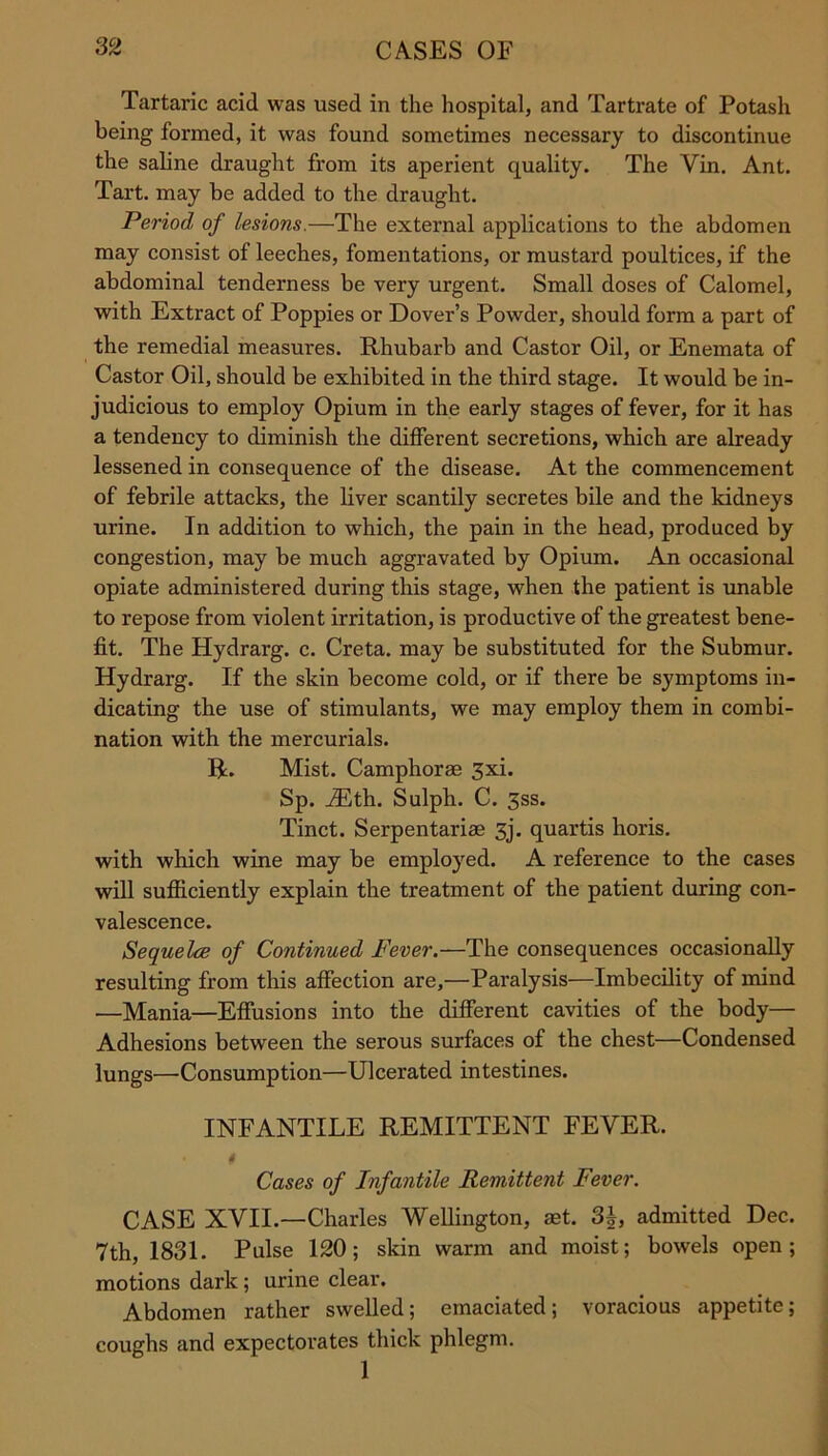 Tartaric acid was used in the hospital, and Tartrate of Potash being formed, it was found sometimes necessary to discontinue the saline draught from its aperient quality. The Vin. Ant. Tart, may be added to the draught. Period of lesions.—The external applications to the abdomen may consist of leeches, fomentations, or mustard poultices, if the abdominal tenderness be very urgent. Small doses of Calomel, with Extract of Poppies or Dover’s Powder, should form a part of the remedial measures. Rhubarb and Castor Oil, or Enemata of Castor Oil, should be exhibited in the third stage. It would be in- judicious to employ Opium in the early stages of fever, for it has a tendency to diminish the different secretions, which are already lessened in consequence of the disease. At the commencement of febrile attacks, the liver scantily secretes bile and the kidneys urine. In addition to which, the pain in the head, produced by congestion, may be much aggravated by Opium. An occasional opiate administered during this stage, when the patient is unable to repose from violent irritation, is productive of the greatest bene- fit. The Hydrarg. c. Creta. may be substituted for the Submur. Hydrarg. If the skin become cold, or if there be symptoms in- dicating the use of stimulants, we may employ them in combi- nation with the mercurials. R. Mist. Camphorm 3xi. Sp. iEth. Sulph. C. 3ss. Tinct. Serpentarise 3j. quartis horis. with which wine may be employed. A reference to the cases will sufficiently explain the treatment of the patient during con- valescence. Sequela of Continued Fever.—The consequences occasionally resulting from this affection are,—Paralysis—Imbecility of mind —Mania—Effusions into the different cavities of the body— Adhesions between the serous surfaces of the chest—Condensed lungs—Consumption—Ulcerated intestines. INFANTILE REMITTENT FEVER. t Cases of Infantile Remittent Fever. CASE XVII.—Charles Wellington, ast. 3b, admitted Dec. 7th, 1831. Pulse 120; skin warm and moist; bowels open; motions dark ; urine clear. Abdomen rather swelled; emaciated; voracious appetite; coughs and expectorates thick phlegm. 1