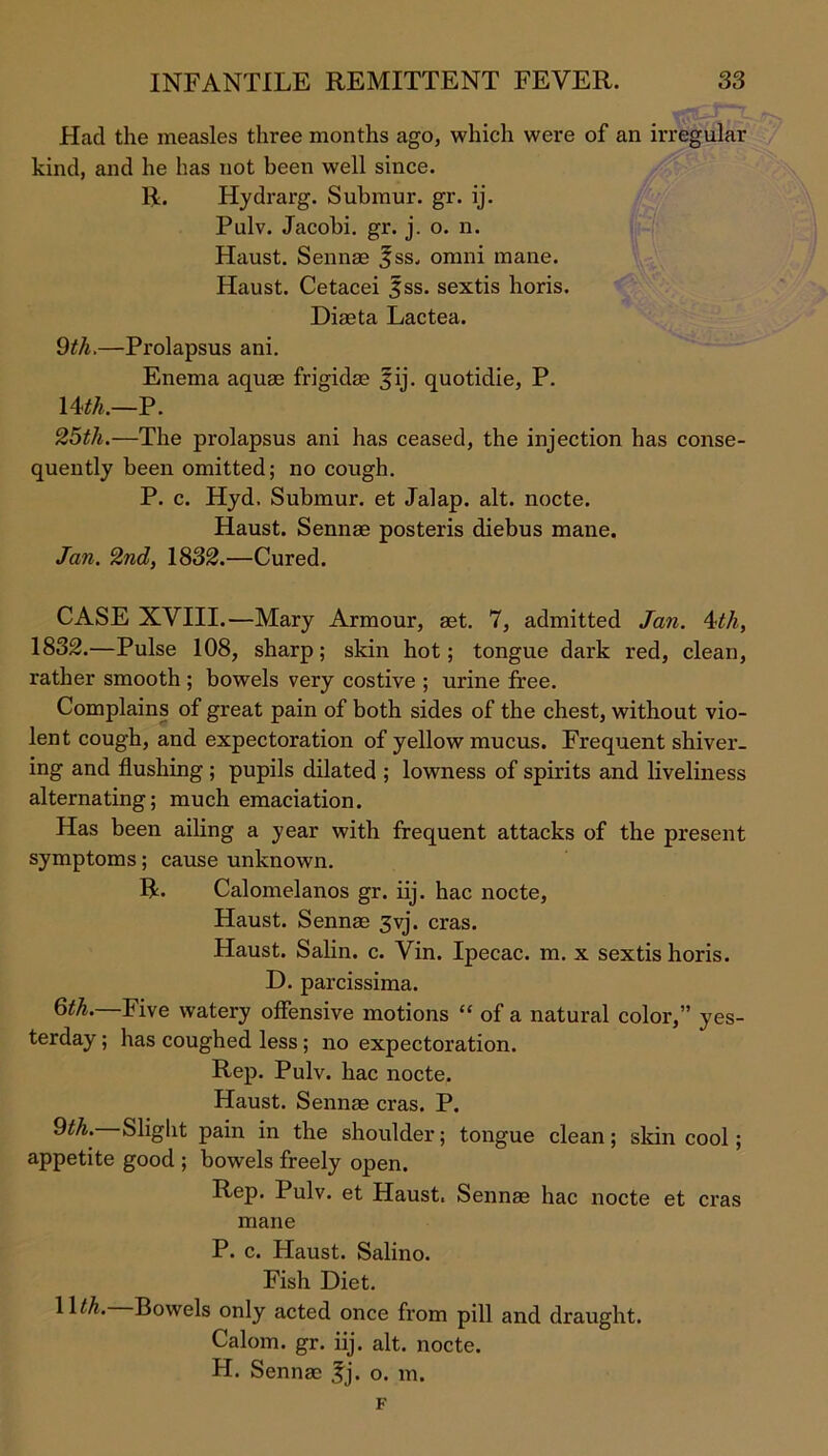 Had the measles three months ago, which were of an irregular kind, and he has not been well since. R. Hydrarg. Submur. gr. ij. Pulv. Jacobi, gr. j. o. n. Haust. Sennas fss, omni mane. Haust. Cetacei fss. sextis horis. Diaeta Lactea. 9th.—Prolapsus ani. Enema aquae frigidas 5ij. quotidie, P. \A<th.—P. 25th.—The prolapsus ani has ceased, the injection has conse- quently been omitted; no cough. P. c. Hyd. Submur. et Jalap, alt. nocte. Haust. Sennae posteris diebus mane. Jan. 2nd, 1832.—Cured. CASE XVIII.—Mary Armour, aet. 7, admitted Jan. 4th, 1832.—Pulse 108, sharp; skin hot; tongue dark red, clean, rather smooth ; bowels very costive ; urine free. Complains of great pain of both sides of the chest, without vio- lent cough, and expectoration of yellow mucus. Frequent shiver- ing and flushing ; pupils dilated ; lowness of spirits and liveliness alternating; much emaciation. Has been ailing a year with frequent attacks of the present symptoms; cause unknown. R. Calomelanos gr. iij. hac nocte, Haust. Sennae 3vj. eras. Haust. Salin. c. Vin. Ipecac, m. x sextis horis. D. parcissima. 6th. Five watery offensive motions “ of a natural color,” yes- terday ; has coughed less; no expectoration. Rep. Pulv. hac nocte. Haust. Sennae eras. P. 9th. Slight pain in the shoulder; tongue clean; skin cool; appetite good ; bowels freely open. Rep. Pulv. et Haust. Sennae hac nocte et eras mane P. c. Haust. Salino. Fish Diet. llth. Bowels only acted once from pill and draught. Calom. gr. iij. alt. nocte. H. Sennae fj. o. m. F