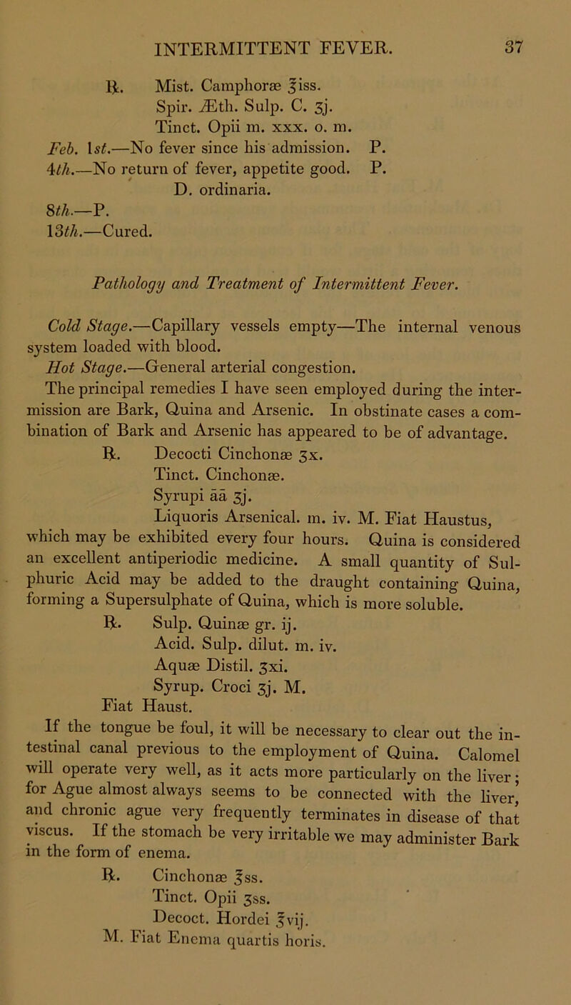 R. Mist. Camphorae jiss. Spir. JEth. Sulp. C. 3j. Tinct. Opii m. xxx. o. m. Feb. ls£.—No fever since his admission. P. 4111.—No return of fever, appetite good. P. D. ordinaria. 8th.—P. 13th.—Cured. Pathology and Treatment of Intermittent Fever. Cold Stage.—Capillary vessels empty—The internal venous system loaded with blood. Hot Stage.—General arterial congestion. The principal remedies I have seen employed during the inter- mission are Bark, Quina and Arsenic. In obstinate cases a com- bination of Bark and Arsenic has appeared to be of advantage. R. Decocti Cinchonae 3x. Tinct. Cinchonas. Syrupi aa 3j. Liquoris Arsenical, m. iv. M. Piat Haustus, which may be exhibited every four hours. Quina is considered an excellent antiperiodic medicine. A small quantity of Sul- phuric Acid may be added to the draught containing Quina, forming a Supersulphate of Quina, which is more soluble. R. Sulp. Quinse gr. ij. Acid. Sulp. dilut. m. iv. Aquae Distil. 3xi. Syrup. Croci 3j. M. Fiat Haust. If the tongue be foul, it will be necessary to clear out the in- testinal canal previous to the employment of Quina. Calomel will operate very well, as it acts more particularly on the liver; for Ague almost always seems to be connected with the liver’ and chronic ague very frequently terminates in disease of that viscus. If the stomach be very irritable we may administer Bark in the form of enema. R. Cinchonae 3ss. Tinct. Opii 3ss. Decoct. Hordei .fvij. M. Fiat Enema quartis horis.