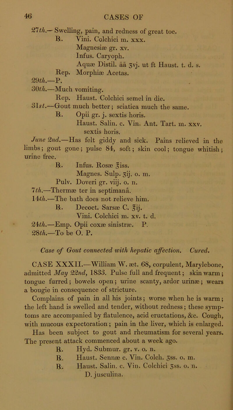 27tli.— Swelling, pain, and redness of great toe. 14. Yini. Colchici m. xxx. Magnesiae gr. xv. Infus. Caryoph. Aquae Distil, aa 3yj. ut ft Haust. t. d. s. Rep. Morphiae Acetas. 29th.—P. 30th.—Much vomiting. Rep. Haust. Colchici semel in die. ols£.—Gout much better; sciatica much the same. R. Opii gr. j. sextis horis. Haust. Salin. c. Yin, Ant. Tart. m. xxv. sextis horis. June 2nd.—Has felt giddy and sick. Pains relieved in the limbs; gout gone; pulse 84, soft; skin cool; tongue whitish; urine free. R. Infus. Rosas ^iss. Magnes. Sulp. 31]'. o. m. Pulv. Doveri gr. viij. o. n. 1th.—Thermae ter in septimana. 14*/j.—The bath does not relieve him. R. Decoct. Sarsae C. fij. Vini. Colchici m. xv. t. d. 24th.—Emp. Opii coxae sinistrae. P. 28tli.—To be O. P. Case of Gout connected with hepatic affection. Cured. CASE XXXII.—William W. aet. 68, corpulent, Marylebone, admitted May 22nd, 1838. Pulse full and frequent; skin warm; tongue furred ; bowels open ; urine scanty, ardor urinae ; wears a bougie in consequence of stricture. Complains of pain in all his joints; worse when he is warm; the left hand is swelled and tender, without redness; these symp- toms are accompanied by flatulence, acid eructations, &c. Cough, with mucous expectoration; pain in the liver, which is enlarged. Has been subject to gout and rheumatism for several years. The present attack commenced about a week ago. R. Hyd. Submur. gr. v. o. n. R. Haust. Sennae c. Vin. Colcli. 3ss. o. m. R. Haust. Salin. c. Vin. Colchici 5ss. o. n. D. jusculina.