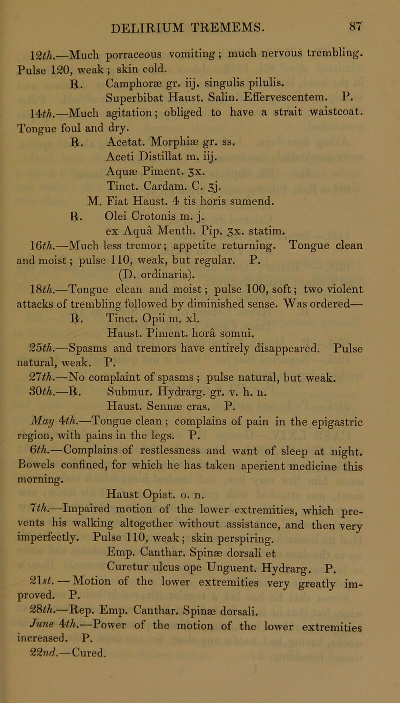 12th.—Much porraceous vomiting; much nervous trembling. Pulse 120, weak ; skin cold. R. Camphorae gr. iij. singulis pilulis. Superbibat Haust. Salin. Effervescentem. P. 14th.—Much agitation; obliged to have a strait waistcoat. Tongue foul and dry. R. Ace tat. Morphiae gr. ss. Aceti Distillat m. iij. Aquae Phnent. 3x. Tinct. Cardam. C. 3j. M. Fiat Haust. 4 tis horis sumend. R. Olei Crotonis m. j. ex Aqua Menth. Pip. 3x. statim. 1 6th.—Much less tremor; appetite returning. Tongue clean and moist; pulse 110, weak, but regular. P. (D. ordinaria). 18</i.—Tongue clean and moist; pulse 100, soft; two violent attacks of trembling followed by diminished sense. Was ordered— R. Tinct. Opii m. xl. Haust. Piment. hora somni. 25th.—Spasms and tremors have entirely disappeared. Pulse natural, weak. P. 27th.—No complaint of spasms ; pulse natural, but weak. 30^.—R. Submur. Hydrarg. gr. v. h. n. Haust. Sennae eras. P. May 4th.—Tongue clean ; complains of pain in the epigastric region, with pains in the legs. P. 6th.—Complains of restlessness and want of sleep at night. Bowels confined, for which he has taken aperient medicine this morning. Haust Opiat. o. n. 7th.—Impaired motion of the lower extremities, which pre- vents his walking altogether without assistance, and then very imperfectly. Pulse 110, weak; skin perspiring. Emp. Canthar. Spinae dorsali et Curetur ulcus ope Unguent. Hydrarg. P. 2\st.—Motion of the lower extremities very greatly im- proved. P. 28th.—Rep. Emp. Canthar. Spinae dorsali. June 4th. Power of the motion of the lower extremities increased. P. 22nd.—Cured.