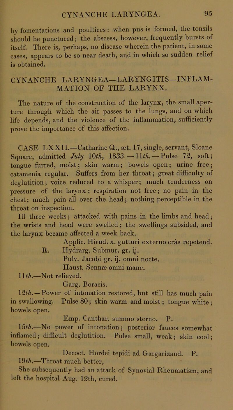 by fomentations and poultices: when pus is formed, the tonsils should be punctured; the abscess, however, frequently bursts of itself. There is, perhaps, no disease wherein the patient, in some cases, appears to be so near death, and in which so sudden relief is obtained. CYNANCHE LARYNGEA—LARYNGITIS—INFLAM- MATION OF THE LARYNX. The nature of the construction of the larynx, the small aper- ture through which the air passes to the lungs, and on which life depends, and the violence of the inflammation, sufficiently prove the importance of this affection. CASE LXXII.—Catharine Q.., set. 17, single, servant, Sloane Square, admitted July 10th, 1833. — 1 \th. — Pulse 72, soft; tongue furred, moist; skin warm; bowels open; urine free; catamenia regular. Suffers from her throat; great difficulty of deglutition; voice reduced to a whisper; much tenderness on pressure of the larynx ; respiration not free; no pain in the chest; much pain all over the head; nothing perceptible in the throat on inspection. Ill three weeks; attacked with pains in the limbs and head; the wrists and head were swelled ; the swellings subsided, and the larynx became affected a week back. Applic. Hirud. x. gutturi externo eras repetend. R. Hydrarg. Submur. gr. ij. Pulv. Jacobi gr. ij. omni nocte. Haust. Sennae omni mane. 1 Ith.—Not relieved. Garg. Boracis. \2th. — Power of intonation restored, but still has much pain in swallowing. Pulse 80 ; skin warm and moist; tongue white ; bowels open. Emp. Canthar. summo sterno. P. 15th.—No power of intonation; posterior fauces somewhat inflamed; difficult deglutition. Pulse small, weak; skin cool; bowels open. Decoct. Hordei tepidi ad Gargarizand. P. 19th.—Throat much better, She subsequently had an attack of Synovial Rheumatism, and left the hospital Aug. 12th, cured.