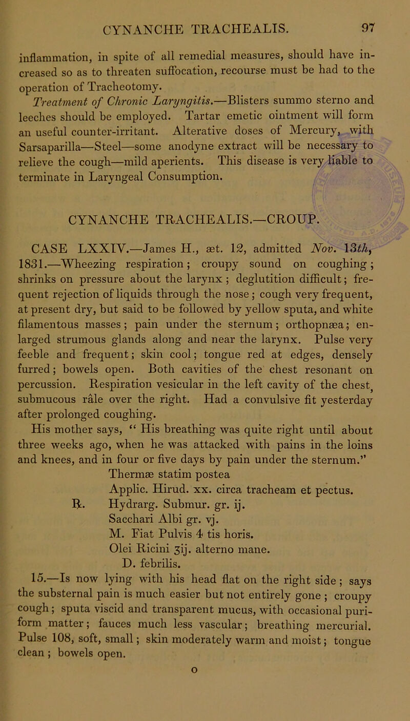 inflammation, in spite of all remedial measures, should have in- creased so as to threaten suffocation, recourse must be had to the operation of Tracheotomy. Treatment of Chronic Laryngitis.—Blisters summo sterno and leeches should be employed. Tartar emetic ointment will form an useful counter-irritant. Alterative doses of Mercury, with Sarsaparilla—Steel—some anodyne extract will be necessary to relieve the cough—mild aperients. This disease is very liable to terminate in Laryngeal Consumption. CYNANCHE TRACHEALIS.—CROUP. CASE LXXIY.—James H., aet. 12, admitted Nov. 13th, 1831.—Wheezing respiration; croupy sound on coughing; shrinks on pressure about the larynx ; deglutition difficult; fre- quent rejection of liquids through the nose; cough very frequent, at present dry, hut said to be followed by yellow sputa, and white filamentous masses; pain under the sternum; orthopnaea; en- larged strumous glands along and near the larynx. Pulse very feeble and frequent; skin cool; tongue red at edges, densely furred ; bowels open. Both cavities of the chest resonant on percussion. Respiration vesicular in the left cavity of the chest} submucous rale over the right. Had a convulsive fit yesterday after prolonged coughing. His mother says, “ His breathing was quite right until about three weeks ago, when he was attacked with pains in the loins and knees, and in four or five days by pain under the sternum.” Thermae statim postea Applic. Hirud. xx. circa tracheam et pectus. R. Hydrarg. Submur. gr. ij. Sacchari Albi gr. vj. M. Fiat Pulvis 4 tis horis. Olei Ricini 3ij. alterno mane. D. febrilis. 15.—Is now lying with his head flat on the right side ; says the substernal pain is much easier but not entirely gone ; croupy cough; sputa viscid and transparent mucus, with occasional puri- form matter; fauces much less vascular; breathing mercurial. Pulse 108, soft, small; skin moderately warm and moist; tongue clean ; bowels open. o