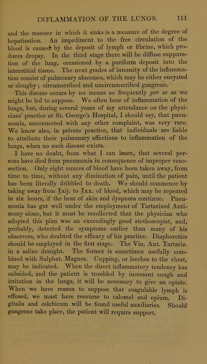 and the manner in which it sinks is a measure of the degree of hepatisation. An impediment to the free circulation of the blood is caused* by the deposit of lymph or fibrine, which pro- duces dropsy. In the third stage there will be diffuse suppura- tion of the lung, occasioned by a puriform deposit into the interstitial tissue. The next grades of intensity of the inflamma- tion consist of pulmonary abscesses, which may be either encysted or sloughy ; circumscribed and uncircumscribed gangrene. This disease occurs by no means so frequently per se as we might be led to suppose. We often hear of inflammation of the lungs, but, during several years of my attendance on the physi- cians’ practice at St. George’s Hospital, I should say, that pneu- monia, unconnected with any other complaint, was very rare. We know also, in private practice, that individuals are liable to attribute their pulmonary affections to inflammation of the lungs, when no such disease exists. I have no doubt, from what I can learn, that several per- sons have died from pneumonia in consequence of improper vene- section. Only eight ounces of blood have been taken away, from time to time, without any diminution of pain, until the patient has been literally dribbled to death. We should commence by taking away from ^xij. to 3xx. of blood, which may be repeated in six hours, if the heat of skin and dyspnoea continue. Pneu- monia has got well under the employment of Tartarized Anti- mony alone, but it must be recollected that the physician who adopted this plan was an exceedingly good stethoscopist, and, probably, detected the symptoms earlier than many of his observers, who doubted the efficacy of his practice. Diaphoretics should be employed in the first stage. The Yin. Ant. Tartariz. in a saline draught. The former is sometimes usefully com- bined with Sulphat. Magnes. Cupping, or leeches to the chest, may be indicated. When the direct inflammatory tendency has subsided, and the patient is troubled by incessant cough and irritation in the lungs, it will be necessary to give an opiate. When we have reason to suppose that coagulable lymph is effused, we must have recourse to calomel and opium. Di- gitalis and colchicum will be found useful auxiliaries. Should gangrene take place, the patient will require support.