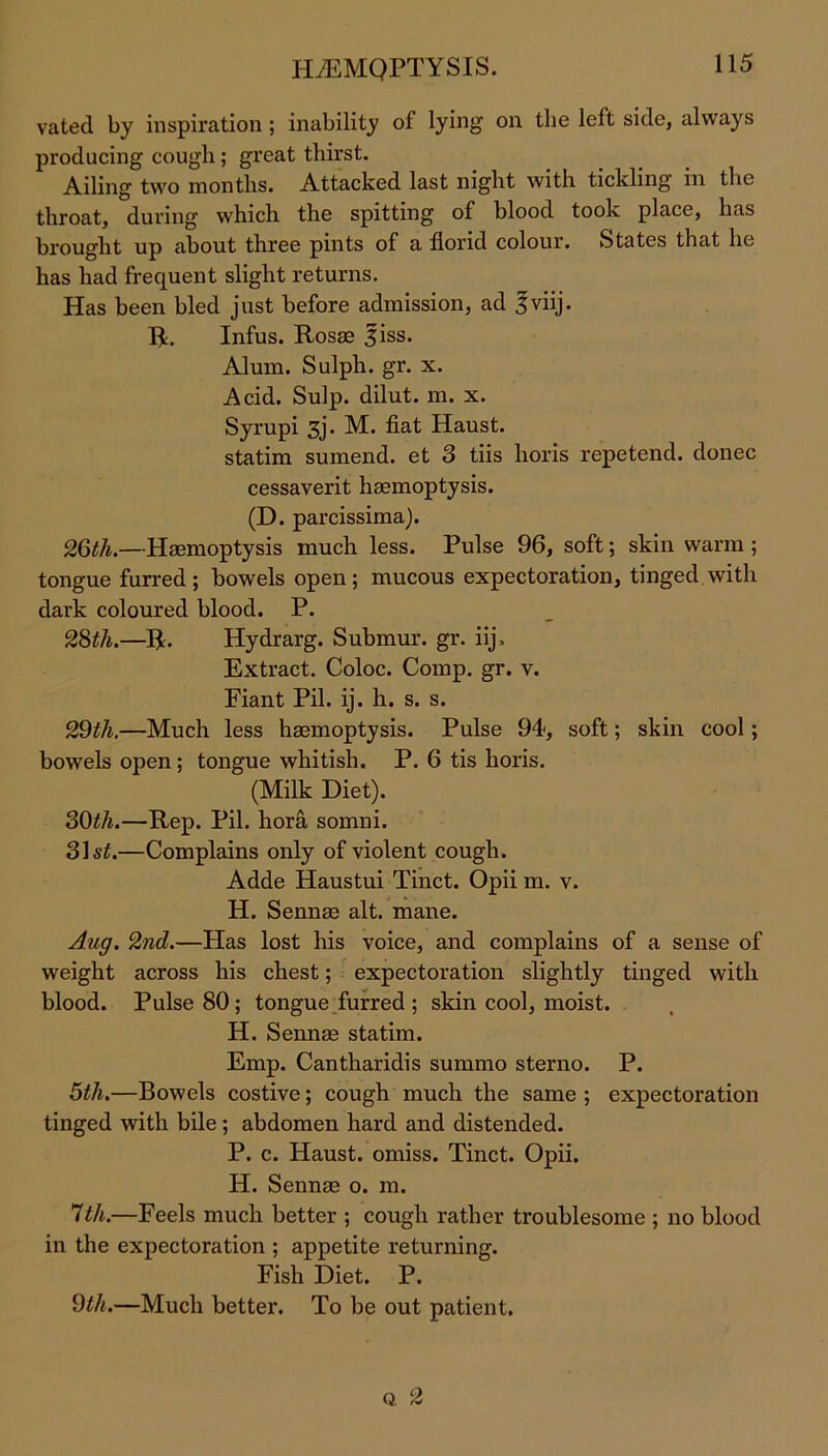 1REMQPTYSIS. vated by inspiration ; inability of lying on the left side, always producing cough ; great thirst. Ailing two months. Attacked last night with tickling in the throat, during which the spitting of blood took place, has brought up about three pints of a florid colour. States that he has had frequent slight returns. Has been bled just before admission, ad 3viij. R. Infus. Rosae 3iss. Alum. Sulph. gr. x. Acid. Sulp. dilut. m. x. Syrupi 3j. M. fiat Haust. statim sumend. et 3 tiis horis repetend. donee cessaverit haemoptysis. (D. parcissima). 26th.—Haemoptysis much less. Pulse 96, soft; skin warm ; tongue furred ; bowels open; mucous expectoration, tinged with dark coloured blood. P. 28th.—R. Hydrarg. Submur. gr. iij. Extract. Coloc. Comp. gr. v. Fiant Pil. ij. h. s. s. 29th.—Much less haemoptysis. Pulse 94, soft; skin cool; bowels open; tongue whitish. P. 6 tis horis. (Milk Diet). 30th.—Rep. Pil. hora somni. 31 st.—Complains only of violent cough. Adde Haustui Tinct. Opii m. v. H. Sennae alt. mane. Aug. 2nd.—Has lost his voice, and complains of a sense of weight across his chest; expectoration slightly tinged with blood. Pulse 80; tongue furred ; skin cool, moist. H. Sennae statim. Emp. Cantharidis summo sterno. P. 5th.—Bowels costive; cough much the same ; expectoration tinged with bile; abdomen hard and distended. P. c. Haust. omiss. Tinct. Opii. H. Sennae o. m. 1th.—Feels much better ; cough rather troublesome ; no blood in the expectoration ; appetite returning. Fish Diet. P. 9th.—Much better. To be out patient. Q