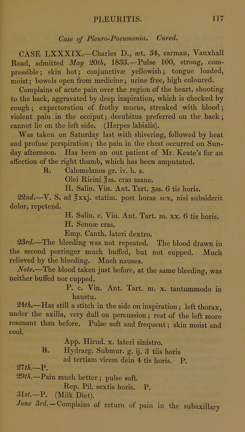 Case of Pleuro-Pneumonia. Cured. CASE LXXXIX.—Charles D., set. 34, carman, Vauxhall Road, admitted May 20th, 1833.—Pulse 100, strong, com- pressible; skin hot; conjunctivas yellowish; tongue loaded, moist; bowels open from medicine; urine free, high coloured. Complains of acute pain over the region of the heart, shooting to the back, aggravated by deep inspiration, which is checked by cough; expectoration of frothy mucus, streaked with blood ; violent pain in the occiput; decubitus preferred on the back ; cannot lie on the left side. (Herpes labialis). Was taken on Saturday last with shivering, followed by heat and profuse perspiration ; the pain in the chest occurred on Sun- day afternoon. Has been an out patient of Mr. Keate’s for an affection of the right thumb, which has been amputated. R. Calomelanos gr. iv. h. s. Olei Ricini ^ss. eras mane. H. Salin. Yin. Ant. Tart. 3ss. 6 tis horis. 22nd.—V. S. ad 3xxj. statirn. post horas sex, nisi subsiderit dolor, repetend. H. Salin. c. Yin. Ant. Tart. m. xx. 6 tis horis. H. Sennse eras. Emp. Canth. lateri dextro. 23rd.—The bleeding was not repeated. The blood drawn in the second porringer much buffed, but not cupped. Much relieved by the bleeding. Much nausea. Note.—The blood taken just before, at the same bleeding, was neither buffed nor cupped. P. c. Yin. Ant. Tart. m. x. tantummodo in haustu. 24<th.—Has still a stitch in the side on inspiration; left thorax, under the axilla, very dull on percussion; rest of the left more resonant than before. Pulse soft and frequent; skin moist and cool. App. Hirud. x. lateri sinistro. R. Hydrarg. Submur. g. ij. 3 tiis horis ad tertiam vicem dein 4 tis horis. P. 21th.—P. 29th.—Pain much better ; pulse soft. Rep. Pil. sextis horis. P. 31s/.—P. (Milk Diet). June 3rd. — Complains of return of pain in the subaxillary