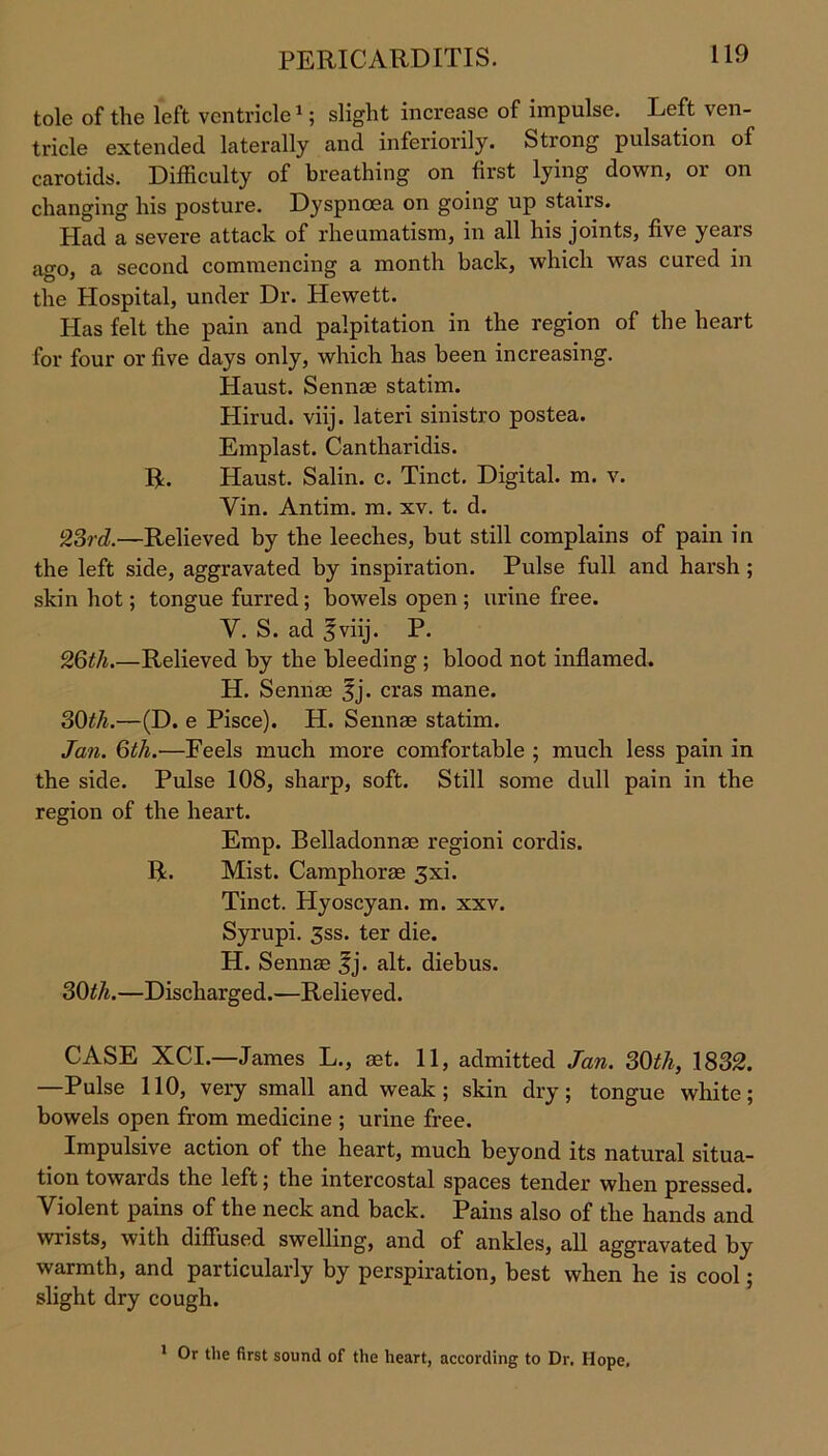 PERICARDITIS. tole of the left ventricle1; slight increase of impulse. Left ven- tricle extended laterally and inferiorily. Strong pulsation of carotids. Difficulty of breathing on first lying down, or on changing his posture. Dyspnoea on going up stairs. Had a severe attack of rheumatism, in all his joints, five years ago, a second commencing a month back, which was cured in the Hospital, under Dr. Hewett. Has felt the pain and palpitation in the region of the heart for four or five days only, which has been increasing. Haust. Sennae statim. Hirud. viij. lateri sinistro postea. Emplast. Cantharidis. R. Haust. Salin. c. Tinct. Digital, m. v. Yin. Antim. m. xv. t. d. 23rd.—Relieved by the leeches, but still complains of pain in the left side, aggravated by inspiration. Pulse full and harsh ; skin hot; tongue furred; bowels open ; urine free. Y. S. ad 5viij. P. 26th.—Relieved by the bleeding; blood not inflamed. H. Sennae jj. eras mane. 30th.—(D. e Pisce). H. Sennae statim. Jan. 6th.—Feels much more comfortable ; much less pain in the side. Pulse 108, sharp, soft. Still some dull pain in the region of the heart. Emp. Belladonnae regioni cordis. R. Mist. Camphorae 3xi. Tinct. Hyoscyan. m. xxv. Syrupi. 3ss. ter die. H. Sennae fj. alt. diebus. 30th.—Discharged.—Relieved. CASE XCI.—James L., aet. 11, admitted Jan. 30th, 1832. —Pulse 110, very small and weak; skin dry; tongue white; bowels open from medicine ; urine free. Impulsive action of the heart, much beyond its natural situa- tion towaids the left; the intercostal spaces tendei’ when pressed. Violent pains of the neck and back. Pains also of the hands and wrists, with diffused swelling, and of ankles, all aggravated by warmth, and particularly by perspiration, best when he is cool; slight dry cough. 1 Or the first sound of the heart, according to Dr. Hope.