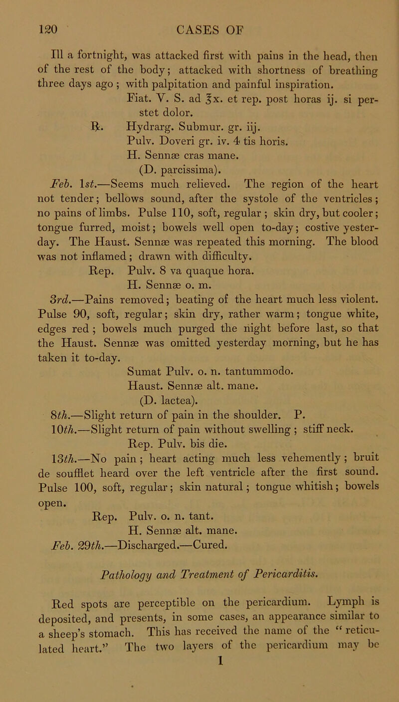 111 a fortnight, was attacked first with pains in the head, then of the rest of the body; attacked with shortness of breathing three days ago ; with palpitation and painful inspiration. Fiat. Y. S. ad 5x. et rep. post lioras ij. si per- stet dolor. R. Hydrarg. Submur. gr. iij. Pulv. Doveri gr. iv. 4 tis horis. H. Sennas eras mane. (D. parcissima). Feb. ls£.—Seems much relieved. The region of the heart not tender; bellows sound, after the systole of the ventricles; no pains of limbs. Pulse 110, soft, regular ; skin dry, but cooler; tongue furred, moist; bowels well open to-day; costive yester- day. The Haust. Sennae was repeated this morning. The blood was not inflamed; drawn with difficulty. Rep. Pulv. 8 va quaque hora. H. Sennae o. m. 3rd.—Pains removed; beating of the heart much less violent. Pulse 90, soft, regular; skin dry, rather warm; tongue white, edges red ; bowels much purged the night before last, so that the Haust. Sennae was omitted yesterday morning, but he has taken it to-day. Sumat Pulv. o. n. tantummodo. Haust. Sennae alt. mane. (D. lactea). 3th.—Slight return of pain in the shoulder. P. 10th.—Slight return of pain without swelling ; stiff neck. Rep. Pulv. bis die. 13th.—No pain ; heart acting much less vehemently; bruit de souffiet heard over the left ventricle after the first sound. Pulse 100, soft, regular; skin natural; tongue whitish; bowels open. Rep. Pulv. o. n. tant. H. Sennae alt. mane. Feb. 29th.—Discharged.—Cured. Pathology and Treatment of Pericarditis. Red spots are perceptible on the pericardium. Lymph is deposited, and presents, in some cases, an appearance similar to a sheep’s stomach. This has received the name of the “ reticu- lated heart.” The two layers of the pericardium may be 1