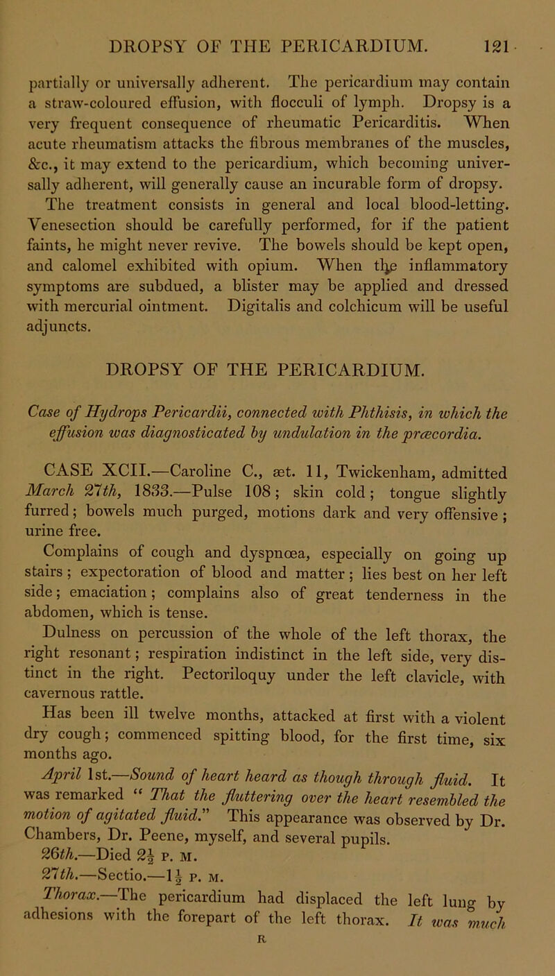 partially or universally adherent. The pericardium may contain a straw-coloured effusion, with fiocculi of lymph. Dropsy is a very frequent consequence of rheumatic Pericarditis. When acute rheumatism attacks the fibrous membranes of the muscles, &c., it may extend to the pericardium, which becoming univer- sally adherent, will generally cause an incurable form of dropsy. The treatment consists in general and local blood-letting. Venesection should be carefully performed, for if the patient faints, he might never revive. The bowels should be kept open, and calomel exhibited with opium. When tl^e inflammatory symptoms are subdued, a blister may be applied and dressed with mercurial ointment. Digitalis and colchicum will be useful adjuncts. DROPSY OF THE PERICARDIUM. Case of Hydrops Pericardii, connected with Phthisis, in which the effusion icas diagnosticated by undulation in the prcecordia. CASE XCII.—Caroline C., get. 11, Twickenham, admitted March 21th, 1833.—Pulse 108; skin cold; tongue slightly furred; bowels much purged, motions dark and very offensive ; urine free. Complains of cough and dyspnoea, especially on going up stairs ; expectoration of blood and matter ; lies best on her left side; emaciation; complains also of great tenderness in the abdomen, which is tense. Dulness on percussion of the whole of the left thorax, the right resonant; respiration indistinct in the left side, very dis- tinct in the right. Pectoriloquy under the left clavicle, with cavernous rattle. Has been ill twelve months, attacked at first with a violent dry cough; commenced spitting blood, for the first time, six months ago. April 1st.—Sound of heart heard as though through fluid. It was lemarked That the fluttering over the heart resembled the motion of agitated fluid. This appearance was observed by Dr. Chambers, Dr. Peene, myself, and several pupils. 26th.—Died 2\ p. M. 21tli.—Sectio.—1| p. m. Thorax.—The pericardium had displaced the left luno- by adhesions with the forepart of the left thorax. It was much R