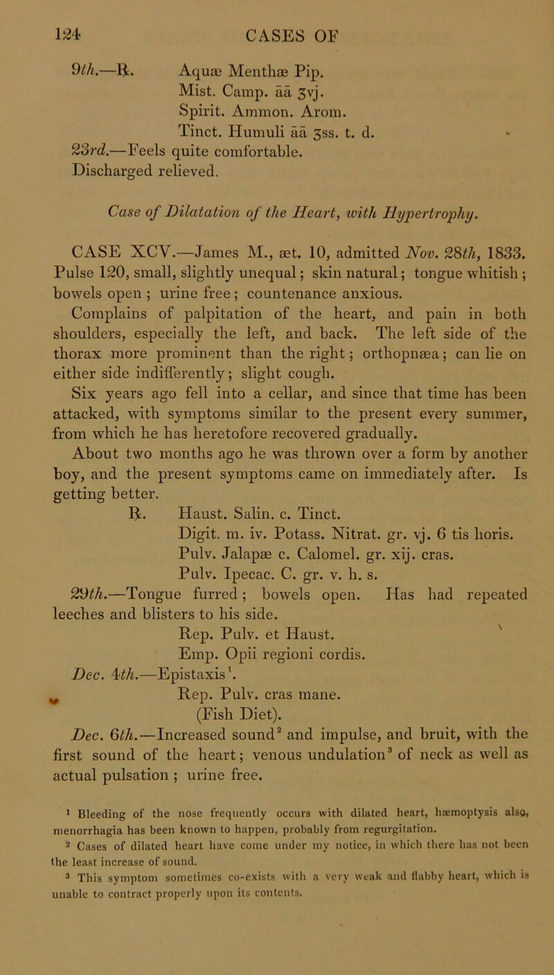9th.—14. Aquae Menthae Pip. Mist. Camp, aa 3vj. Spirit. Ammon. Arom. Tinct. Ilumuli aa 3ss. t. d. 23rd.—Feels quite comfortable. Discharged relieved. Case of Dilatation of the Heart, with Hypertrophy. CASE XCY.—James M., aet. 10, admitted Nov. 28th, 1833. Pulse 120, small, slightly unequal; skin natural; tongue whitish ; bowels open ; urine free ; countenance anxious. Complains of palpitation of the heart, and pain in both shoulders, especially the left, and back. The left side of the thorax more prominent than the right; orthopnaea; can lie on either side indifferently; slight cough. Six years ago fell into a cellar, and since that time has been attacked, with symptoms similar to the present every summer, from which he has heretofore recovered gradually. About two months ago he was thrown over a form by another boy, and the present symptoms came on immediately after. Is getting better. R. Haust. Salin. c. Tinct. Digit, m. iv. Potass. Nitrat. gr. vj. 6 tis lioris. Pulv. Jalapse c. Calomel, gr. xij. eras. Pulv. Ipecac. C. gr. v. h. s. 29th.—Tongue furred; bowels open. Has had repeated leeches and blisters to his side. Rep. Pulv. et Haust. Emp. Opii regioni cordis. Dec. 4th.—Epistaxis1. ^ Rep. Pulv. eras mane. (Fish Diet). Dec. 6th.—Increased sound2 and impulse, and bruit, with the first sound of the heart; venous undulation3 of neck as well as actual pulsation ; urine free. 1 Bleeding of the nose frequently occurs with dilated heart, haemoptysis also, menorrhagia has been known to happen, probably from regurgitation. 2 Cases of dilated heart have come under my notice, in which there has not been the least increase of sound. 3 This symptom sometimes co-exists with a very weak and flabby heart, which is unable to contract properly upon its contents.