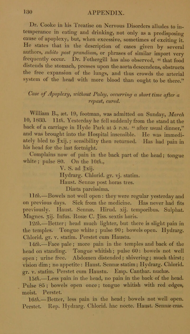 Dr. Cooke in his Treatise on Nervous Disorders alludes to in- temperance in eating and drinking, not only as a predisposing cause of apoplexy, but, when excessive, sometimes of exciting it. He states that in the description of cases given by several authors, subito post prandium, or phrases of similar import very frequently occur. Dr. Fothergill has also observed, “ that food distends the stomach, presses upon the aorta descendens, obstructs the free expansion of the lungs, and thus crowds the arterial system of the head with more blood than ought to be there.” Case of Apoplexy, without Palsy, occurring a short time after a repast, cured. William B., set. 19, footman, was admitted on Sunday, March 10, 1833. IDA. Yesterday he fell suddenly from the stand at the back of a carriage in Hyde Park at 5 p.m. “ after usual dinner,” and was brought into the Hospital insensible. He was immedi- ately bled to %xij.; sensibility then returned. Plas had pain in his head for the last fortnight. Complains now of pain in the back part of the head; tongue white; pulse 80. On the 10*A., V. S. ad f xij. Plydrarg. Chlorid. gr. vj. statim. Haust. Sennse post horas tres. Diseta parcissima. IDA.—Bowels not well open : they were regular yesterday and on previous days. Sick from the medicine. Has never had fits previously. Haust. Sennse. Hirud. xij. temporibus. Sulphat. Magnes. 3ij. Infus. Rosse C. fiss. sextis horis. 1*2*A.—Better; head much lighter, but there is slight pain in the temples. Tongue white ; pulse 90; bowels open. Hydrarg. Chlorid. gr. v. statim. Perstet cum Haustu. IDA.—Face pale; more pain in the temples and back of the head on standing. Tongue whitish; pulse 60: bowels not well open ; urine free. Abdomen distended; shivering; much thirst; vision dim; no appetite : Haust. Sennse statim ; Plydrarg. Chlorid. gr. v. statim. Perstet cum Haustu. Emp. Canthar. nuchse. \5th.—Less pain in the head, no pain in the back of the head. Pulse 85 ; bowels open once; tongue whitish with red edges, moist. Perstet. \6th.—Better, less pain in the head; bowels not well open. Perstet. Rep. Hydrarg. Chlorid. hac nocte. Haust. Sennse eras.