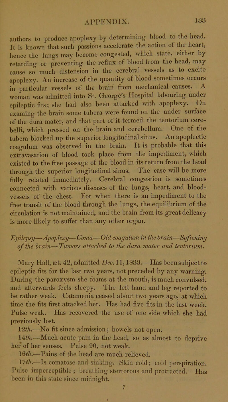 authors to produce apoplexy by determining blood to the head. It is known that such passions accelerate the action of the heart, hence the lungs may become congested, which state, either by retarding or preventing the reflux of blood fiom the head, may cause so much distension in the cerebral vessels as to excite apoplexy. An increase of the quantity of blood sometimes occurs in particular vessels of the brain from mechanical causes. A woman was admitted into St. George’s Hospital labouring under epileptic fits; she had also been attacked with apoplexy. On examing the brain some tubera were found on the under sui face of the dura mater, and that part of it termed the tentorium cere- belli, which pressed on the brain and cerebellum. One of the tubera blocked up the superior longitudinal sinus. An apoplectic coagulum was observed in the brain. It is probable that this extravasation of blood took place from the impediment, which existed to the free passage of the blood in its return from the head through the superior longitudinal sinus. The case will be more fully related immediately. Cerebral congestion is sometimes connected with various diseases of the lungs, heart, and blood- vessels of the chest. For when there is an impediment to the free transit of the blood through the lungs, the equilibrium of the circulation is not maintained, and the brain from its great delicacy is more likely to suffer than any other organ. Epilepsy—Apoplexy—Coma—Old coagulum in the brain—Softening of the brain—Tumors attached to the dura mater and tentorium. Mary Hall, set. 42, admitted Dec. 11,1833.—Has been subject to epileptic fits for the last two years, not preceded by any warning. During the paroxysm she foams at the mouth, is much convulsed, and afterwards feels sleepy. The left hand and leg reported to be rather weak. Catamenia ceased about two years ago, at which time the fits first attacked her. Has had five fits in the last week. Pulse weak. Plas recovered the use of one side which she had previously lost. 12th.—No fit since admission; bowels not open. 14th.—Much acute pain in the head, so as almost to deprive her of her senses. Pulse 90, not weak. 16th.—Pains of the head are much relieved. 17th.—Is comatose and sinking. Skin cold; cold perspiration. Pulse imperceptible ; breathing stertorous and protracted. Has been in this state since midnight. 7