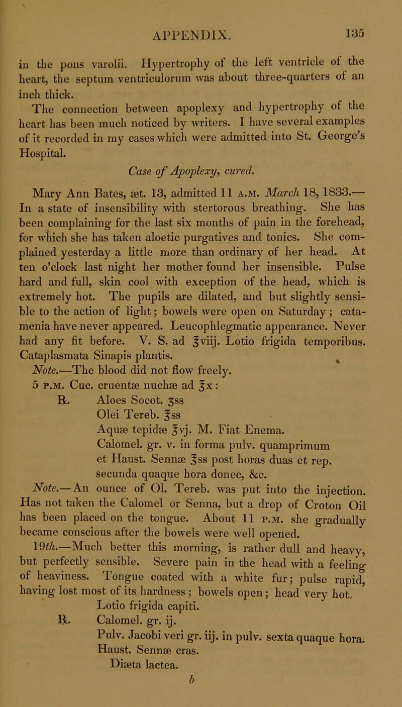 in the pons varolii. Hypertrophy of the left ventricle ot the heart, the septum ventriculorum was about three-quarters of an inch thick. The connection between apoplexy and hypertrophy of the heart has been much noticed by writers. I have several examples of it recorded in my cases which were admitted into St. George s Hospital. Case of Apoplexy, cured. Mary Ann Bates, set. 13, admitted 11 a.m. March 18,1833.— In a state of insensibility with stertorous breathing* She has been complaining for the last six months of pain in the forehead, for which she has taken aloetic purgatives and tonics. She com- plained yesterday a little more than ordinary of her head. At ten o’clock last night her mother found her insensible. Pulse hard and full, skin cool with exception of the head, which is extremely hot. The pupils are dilated, and but slightly sensi- ble to the action of light; bowels were open on Saturday ; cata- menia have never appeared. Leucophlegmatic appearance. Never had any fit before. V. S. ad f viij. Lotio frigida temporibus. Cataplasmata Sinapis plantis. Note.—The blood did not flow freely. 5 p.m. Cue. cruentse nuchse ad f x: B. Aloes Socot. 3ss Olei Tereb. f ss Aquae tepidse |vj. M. Fiat Enema. Calomel, gr. v. in forma pulv. quamprimum et Haust. Sennae f ss post boras duas et rep. secunda quaque bora donee, &c. Note.—An ounce of 01. Tereb. was put into the injection. Has not taken the Calomel or Senna, but a drop of Croton Oil has been placed on the tongue. About 11 p.m. she gradually became conscious after the bowels were well opened. 19*A.—Much better this morning, is rather dull and heavy, but perfectly sensible. Severe pain in the head with a feeling of heaviness. Tongue coated with a white fur; pulse rapid, having lost most of its hardness; bowels open; head very hot. Lotio frigida capiti. ft. Calomel, gr. ij. Pulv. Jacobi veri gr. iij. in pulv. sexta quaque bora. Haust. Sennse eras. Diaeta lactea. b