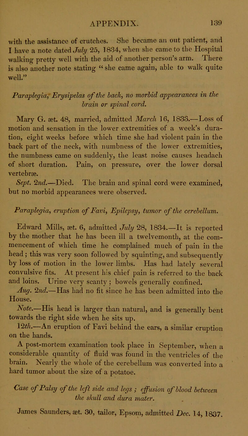 with the assistance of crutches. She became an out patient, and I have a note dated July 25, 1834, when she came to the Hospital walking- pretty well with the aid of another person’s arm. There is also another note stating “ she came again, able to walk quite well.” Paraplegia,' Erysipelas of the hack, no morbid appearances in the brain or spinal cord. Mary G. set. 48, married, admitted March 16, 1833.—Loss of motion and sensation in the lower extremities of a week’s dura- tion, eight weeks before which time she had violent pain in the back part of the neck, with numbness of the lower extremities, the numbness came on suddenly, the least noise causes headach of short duration. Pain, on pressure, over the lower dorsal vertebrae. Sept. 2nd.—Died. The brain and spinal cord were examined, but no morbid appearances were observed. Paraplegia, eruption of Favi, Epilepsy, tumor of the cerebellum. Edward Mills, set. 6, admitted July 28, 1834.—It is reported by the mother that he has been ill a twelvemonth, at the com- mencement of which time he complained much of pain in the head ; this was very soon followed by squinting, and subsequently by loss of motion in the lower limbs. Has had lately several convulsive fits. At present his chief pain is referred to the back and loins. Urine very scanty ; bowels generally confined. Aug. 2nd.—Has had no fit since he has been admitted into the House. Note.—His head is larger than natural, and is generally bent towards the right side when he sits up. 12*A.—An eruption of Favi behind the ears, a similar eruption on the hands. A post-mortem examination took place in September, when a considerable quantity of fluid was found in the ventricles of the brain. Nearly the whole of the cerebellum was converted into a hard tumor about the size of a potatoe. Case of Palsy of the left side and legs ; effusion of blood between the skull and dura mater. James Saunders, aet. 30, tailor, Epsom, admitted Dec. 14,1837.