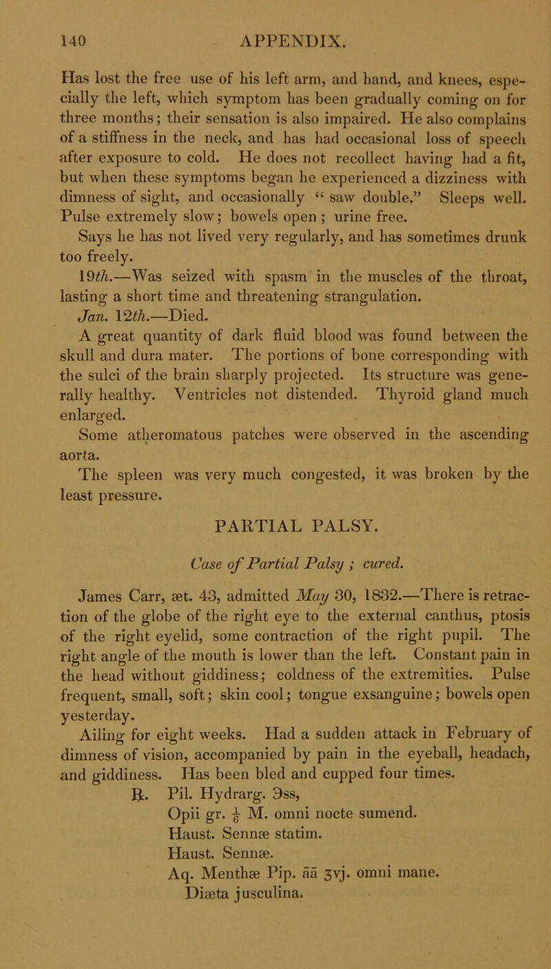Has lost the free use of his left arm, and hand, and knees, espe- cially the left, which symptom has been gradually coming on for three months; their sensation is also impaired. He also complains of a stiffness in the neck, and has had occasional loss of speech after exposure to cold. He does not recollect having had a fit, but when these symptoms began he experienced a dizziness with dimness of sight, and occasionally “ saw double.” Sleeps well. Pulse extremely slow; bowels open ; urine free. Says he has not lived very regularly, and has sometimes drunk too freely. 19th.—Was seized with spasm in the muscles of the throat, lasting a short time and threatening strangulation. Jan. 12 th.—Died. A great quantity of dark fluid blood was found between the skull and dura mater. The portions of bone corresponding with the sulci of the brain sharply projected. Its structure was gene- rally healthy. Ventricles not distended. Thyroid gland much enlarged. Some atheromatous patches were observed in the ascending aorta. The spleen was very much congested, it was broken by the least pressure. PARTIAL PALSY. Case of Partial Palsy ; cured. James Carr, set. 43, admitted May 30, 1832.—There is retrac- tion of the globe of the right eye to the external canthus, ptosis of the right eyelid, some contraction of the right pupil. The right angle of the mouth is lower than the left. Constant pain in the head without giddiness; coldness of the extremities. Pulse frequent, small, soft; skin cool; tongue exsanguine; bowels open yesterday. Ailing for eight weeks. Had a sudden attack in February of dimness of vision, accompanied by pain in the eyeball, headach, and giddiness. Has been bled and cupped four times. R. Pil. Hydrarg. 9ss, Opii gr. £ M. omni nocte sumend. Haust. Sennse statim. Haust. Sennse. Aq. Menthse Pip. aa 3yj. omni mane. Diseta jusculina.
