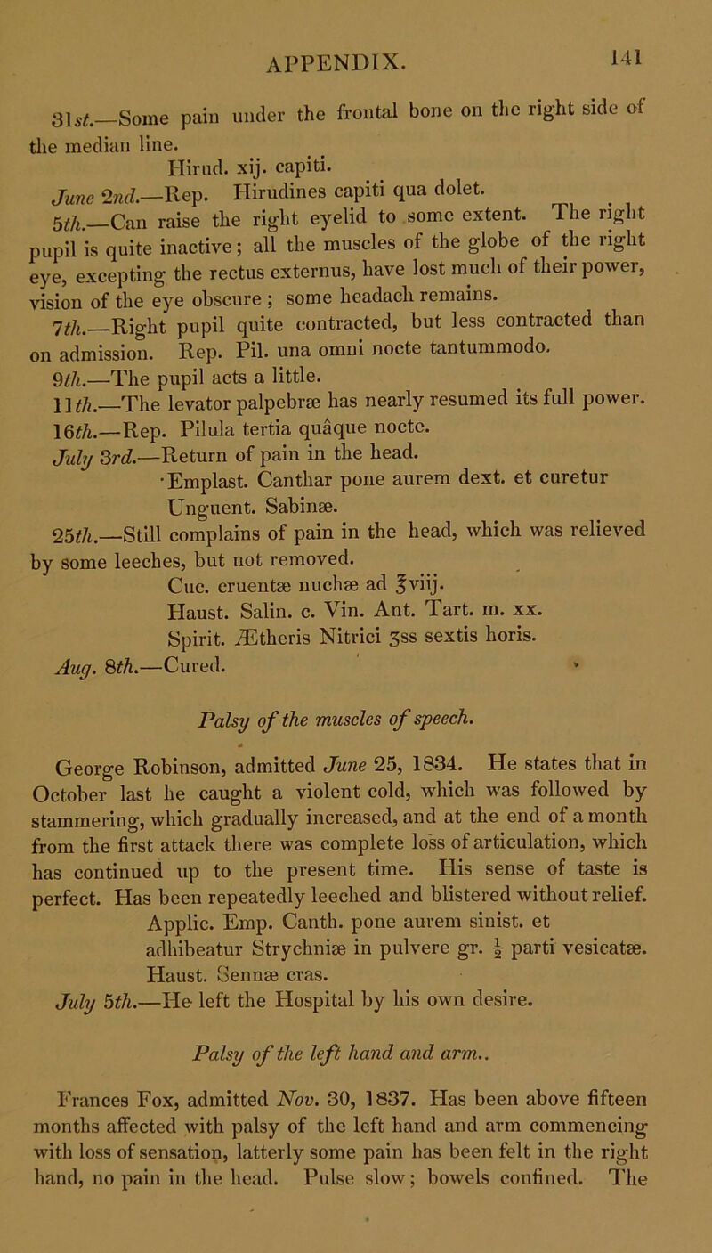 Some pain under the frontal bone on the right side of the median line. Hirud. xij. capiti. June 27id.—Rep. Hirudines capiti qua dolet. gfa Can raise the rig'ht eyelid to some extent. The light pupil is quite inactive; all the muscles of the globe of the right eye, excepting the rectus externus, have lost much of their power, vision of the eye obscure ; some headacli remains. jth. Rio-ht pupil quite contracted, but less contracted than on admission. Rep. Pil. una omni nocte tantummodo. 9 th.—The pupil acts a little. llffl.—The levator palpebree has nearly resumed its full power. 16tft.—Rep. Pilula tertia quaque nocte. July 3rd.—Return of pain in the head. •Emplast. Canthar pone aurem dext. et curetur Unguent. Sabinse. 25th.—Still complains of pain in the head, which was relieved by some leeches, but not removed. Cue. cruentse nuchse ad ^viij. Haust. Salin. c. Vin. Ant. Tart. m. xx. Spirit. iEtheris Nitrici 3ss sextis horis. Aug. 8th.—Cured. Palsy of the muscles of speech. * George Robinson, admitted June 25, 1834. He states that in October last he caught a violent cold, which was followed by stammering, which gradually increased, and at the end of a month from the first attack there was complete loss of articulation, which has continued up to the present time. His sense of taste is perfect. Has been repeatedly leeched and blistered without relief. Applic. Emp. Canth. pone aurem sinist. et adhibeatur Strychnise in pulvere gr. £ parti vesicatse. Haust. Gennse eras. July 5th.—Pie- left the Hospital by his own desire. Palsy of the left hand and arm.. Frances Fox, admitted Nov. 30, 1837. Has been above fifteen months affected with palsy of the left hand and arm commencing with loss of sensation, latterly some pain has been felt in the right hand, no pain in the head. Pulse slow; bowels confined. The