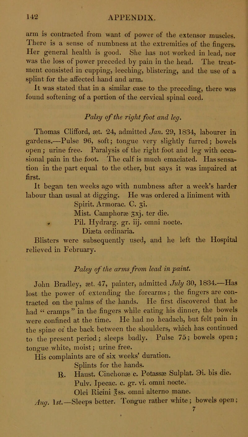 arm is contracted from want of power of the extensor muscles. There is a sense of numbness at the extremities of the fingers. Her general health is good. She has not worked in lead, nor was the loss of power preceded by pain in the head. The treat- ment consisted in cupping, leeching, blistering, and the use of a splint for the affected hand and arm. It was stated that in a similar case to the preceding, there was found softening of a portion of the cervical spinal cord. Palsy of the right foot and leg. Thomas Clifford, set. 24, admitted Jan. 29, 1834, labourer in gardens.—Pulse 96, soft; tongue very slightly furred; bowels open ; urine free. Paralysis of the right foot and leg with occa- sional pain in the foot. The calf is much emaciated. Has sensa- tion in the part equal to the other, but says it was impaired at first. It began ten weeks ago with numbness after a week’s harder labour than usual at digging. He was ordered a liniment with Spirit. Armorac. C. 3L Mist. Camphor® gxj. ter die. * Pil. Hydrarg. gr. iij. omni nocte. Diseta ordinaria. Blisters were subsequently used, and he left the Hospital relieved in February. Palsy of the arms from lead in paint. John Bradley, set. 47, painter, admitted Jidy 30, 1834.—Has lost the power of extending the forearms; the fingers are con- tracted on the palms of the hands. He first discovered that he had “ cramps ” in the fingers while eating his dinner, the bowels were confined at the time. Fie had no lieadach, but felt pain in the spine or the back between the shoulders, which has continued to the present period; sleeps badly. Pulse 75; bowels open; tongue white, moist; urine free. His complaints are of six weeks’ duration. Splints for the hands. R. Haust. Cinchon® c. Potass® Sulplat. 3i. bis die, Pulv. Ipecac, c. gr. vi. omni nocte. Olei Ricini £ss. omni alterno mane. /lug. ls£.—Sleeps better. Tongue rather white; bowels open;