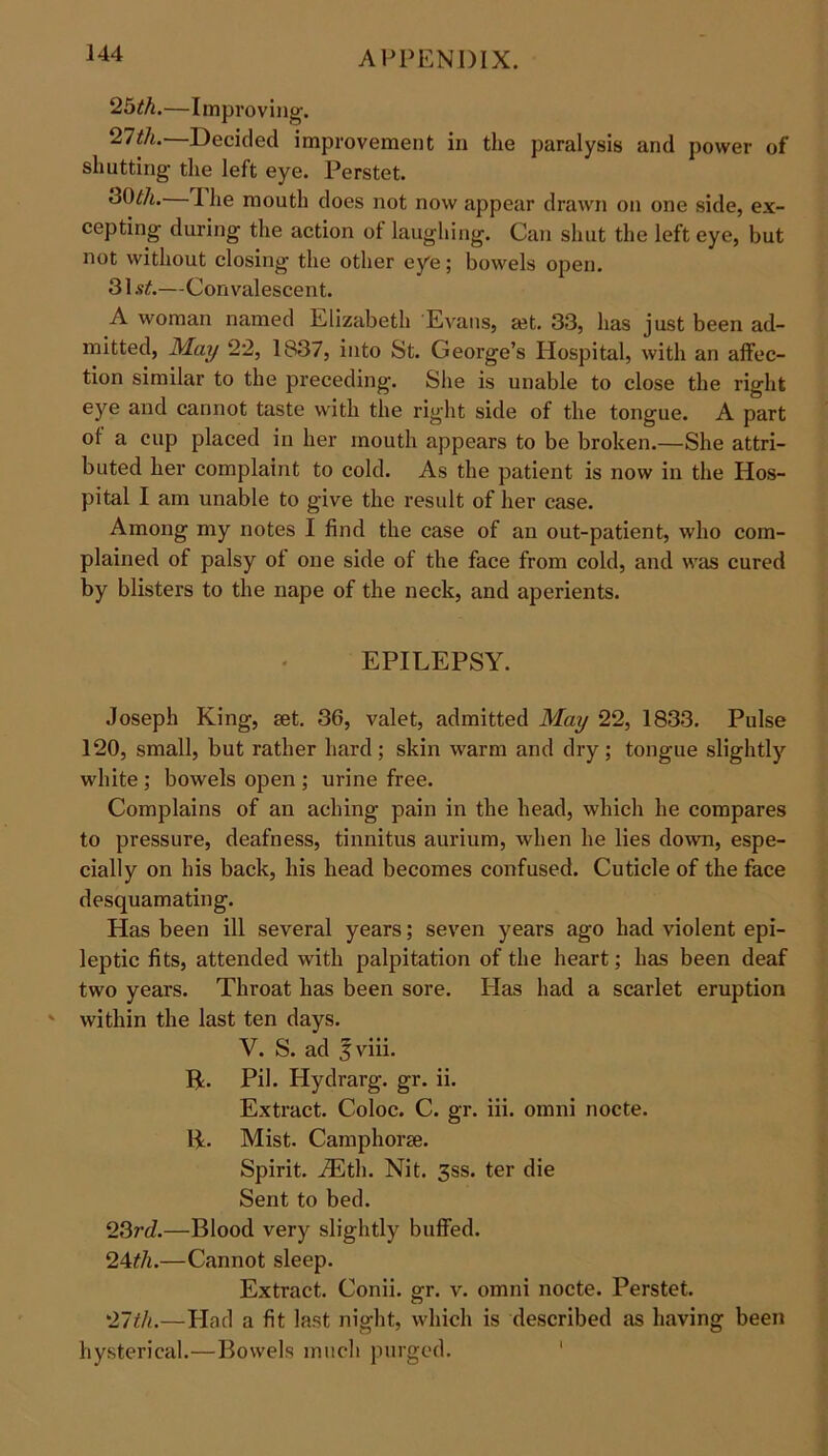 25th.—Improving-. 27th.—Decided improvement in the paralysis and power of shutting- the left eye. Perstet. 3CPA. I lie mouth does not now appear drawn on one side, ex- cepting during the action of laughing. Can shut the left eye, but not without closing the other eye; bowels open. 31.9#.—Convalescent. A woman named Elizabeth 'Evans, set. 33, has just been ad- mitted, May 22, 1837, into St. George’s Hospital, with an affec- tion similar to the preceding. She is unable to close the right eye and cannot taste with the right side of the tongue. A part of a cup placed in her mouth appears to be broken.—She attri- buted her complaint to cold. As the patient is now in the Hos- pital I am unable to give the result of her case. Among my notes I find the case of an out-patient, who com- plained of palsy ot one side of the face from cold, and was cured by blisters to the nape of the neck, and aperients. EPILEPSY. Joseph King, set. 36, valet, admitted May 22, 1833. Pulse 120, small, but rather hard; skin warm and dry; tongue slightly white ; bowels open ; urine free. Complains of an aching pain in the head, which he compares to pressure, deafness, tinnitus aurium, when he lies down, espe- cially on his back, his head becomes confused. Cuticle of the face desquamating. Has been ill several years; seven years ago had violent epi- leptic fits, attended with palpitation of the heart; has been deaf two years. Throat has been sore. Has had a scarlet eruption within the last ten days. V. S. ad fviii. P. Pil. Hydrarg. gr. ii. Extract. Coloc. C. gr. iii. omni nocte. P. Mist. Camphorse. Spirit. iEth. Nit. 3ss. ter die Sent to bed. 23rd.—Blood very slightly buffed. 24tli.—Cannot sleep. Extract. Conii. gr. v. omni nocte. Perstet. 27th.—Had a fit last night, which is described as having been hysterical.—Bowels much purged.