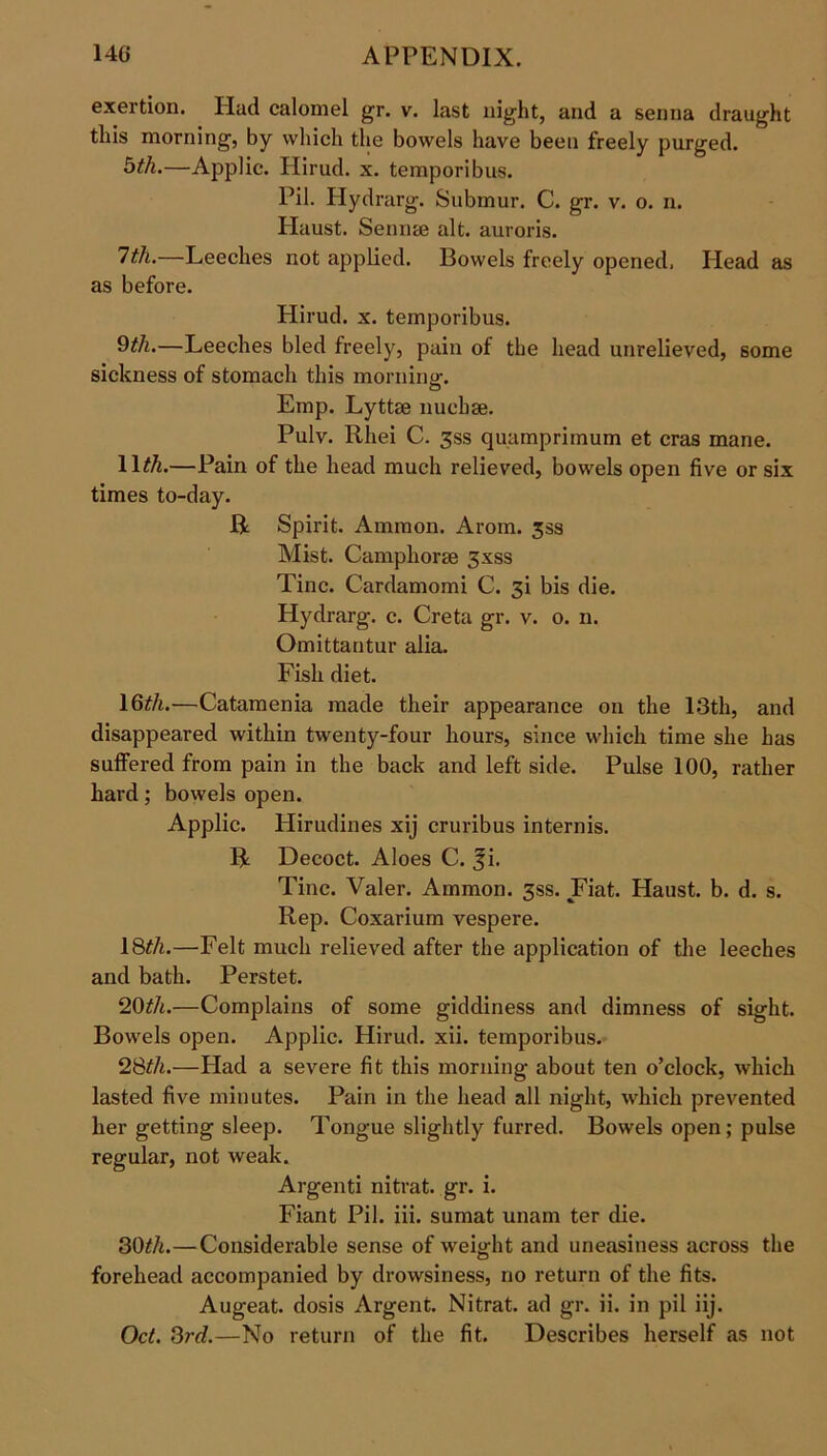exertion. Had calomel gr. v. last night, and a senna draught this morning, by which the bowels have been freely purged. btlu—Applic. Hirud. x. temporibus. Pil. Ilydrarg. Submur. C. gr. v. o. n. Haust. Semite alt. auroris. 7th.—Leeches not applied. Bowels freely opened. Head as as before. Hirud. x. temporibus. 9til.—Leeches bled freely, pain of the head unrelieved, some sickness of stomach this morning. Emp. Lyttae nuchse. Pulv. Rliei C. 3ss quamprimum et eras mane. IRA.—Pain of the head much relieved, bowels open five or six times to-day. R Spirit. Ammon. Arom. 35s Mist. Camphorae 3xss Tine. Cardamomi C. 3i bis die. Hydrarg. c. Creta gr. v. o. n. Omittantur alia. Fish diet. 16^/i.—Catamenia made their appearance on the 13th, and disappeared within twenty-four hours, since which time she has suffered from pain in the back and left side. Pulse 100, rather hard; bowels open. Applic. Hirudines xij cruribus internis. R Decoct. Aloes C. f i. Tine. Valer. Ammon. 3ss. Fiat. Haust. b. d. s. Rep. Coxarium vespere. 18th.—Felt much relieved after the application of the leeches and bath. Perstet. 20th.—Complains of some giddiness and dimness of sight. Bowels open. Applic. Hirud. xii. temporibus. 28^A.—Had a severe fit this morning about ten o’clock, which lasted five minutes. Pain in the head all night, which prevented her getting sleep. Tongue slightly furred. Bowels open; pulse regular, not weak. Argenti nitrat. gr. i. Fiant Pil. iii. sumat unam ter die. 30£A.—Considerable sense of weight and uneasiness across the forehead accompanied by drowsiness, no return of the fits. Augeat. dosis Argent. Nitrat. ad gr. ii. in pil iij. Oct. 3rd.—No return of the fit. Describes herself as not