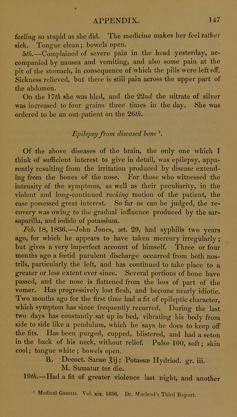 feeling so stupid as slie did. The medicine makes her feel rather sick. Tongue clean ; bowels open. 5tli.—Complained of severe pain in the head yesterday, ac- companied by nausea and vomiting, and also some pain at the pit of the stomach, in consequence of which the pills were left off. Sickness relieved, but there is still pain across the upper part of the abdomen. On the 17th she was bled, and the 22nd the nitrate of silver was increased to four grains three times in the day. She was ordered to be an out-patient on the 26th. Epilepsy from diseased bone \ Of the above diseases of the brain, the only one which I think of sufficient interest to give in detail, was epilepsy, appa- rently resulting from the irritation produced by disease extend- ing from the bones of the nose. For those who witnessed the intensity of the symptoms, as well as their peculiarity, in the violent and long-continued rocking motion of the patient, the case possessed great interest. So far as can be judged, the re- covery was owing to the gradual influence produced by the sar- saparilla, and iodide of potassium. Feb. 18, 1836.—John Jones, set. 29, had syphilis two years ago, for which he appears to have taken mercury irregularly ; but gives a very imperfect account of himself. Three or four months ago a foetid purulent discharge occurred from both nos- trils, particularly the left, and has continued to take place to a greater or less extent ever since. Several portions of bone have passed, and the nose is flattened from the loss of part of the vomer. Has progressively lost flesh, and become nearly idiotic. Two months ago for the first time had a fit of epileptic character, which symptom has since frequently recurred. During the last two days has constantly sat up in bed, vibrating his body from side to side like a pendulum, which he says he does to keep off the fits. Has been purged, cupped, blistered, and had a seton in the back of his neck, without relief. Pulse 100, soft; skin cool; tongue white ; bowels open. 14. Decoct. Sarsse ^ij; Potassse Hydriod. gr. iii. M. Sumatur ter die. 19th.—Had a fit of greater violence last night, and another 1 Medical Gazette. Vol. xix. 1836. Dr. Macleod’s Third Report.