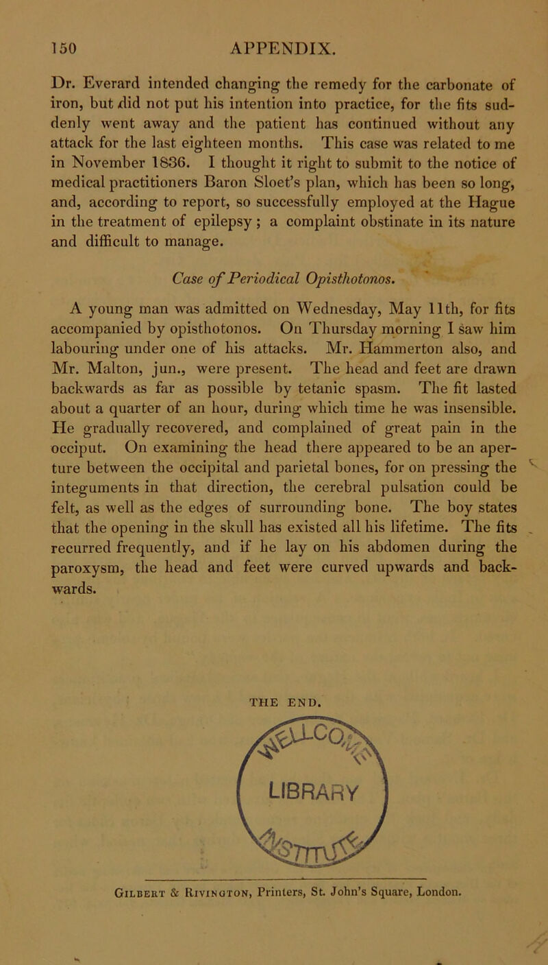 Dr. Everard intended changing the remedy for the carbonate of iron, but did not put his intention into practice, for the fits sud- denly went away and the patient has continued without any attack for the last eighteen months. This case was related to me in November 1836. I thought it right to submit to the notice of medical practitioners Baron Sloet’s plan, which has been so long, and, according to report, so successfully employed at the Hague in the treatment of epilepsy ; a complaint obstinate in its nature and difficult to manage. Case of Periodical Opisthotonos. A young man was admitted on Wednesday, May 11th, for fits accompanied by opisthotonos. On Thursday morning I saw him labouring under one of his attacks. Mr. Hammerton also, and Mr. Malton, jun., were present. The head and feet are drawn backwards as far as possible by tetanic spasm. The fit lasted about a quarter of an hour, during which time he was insensible. He gradually recovered, and complained of great pain in the occiput. On examining the head there appeared to be an aper- ture between the occipital and parietal bones, for on pressing the integuments in that direction, the cerebral pulsation could be felt, as well as the edges of surrounding bone. The boy states that the opening in the skull has existed all his lifetime. The fits recurred frequently, and if he lay on his abdomen during the paroxysm, the head and feet were curved upwards and back- wards. THE END. Gilbert & Rivinoton, Printers, St. John’s Square, London.