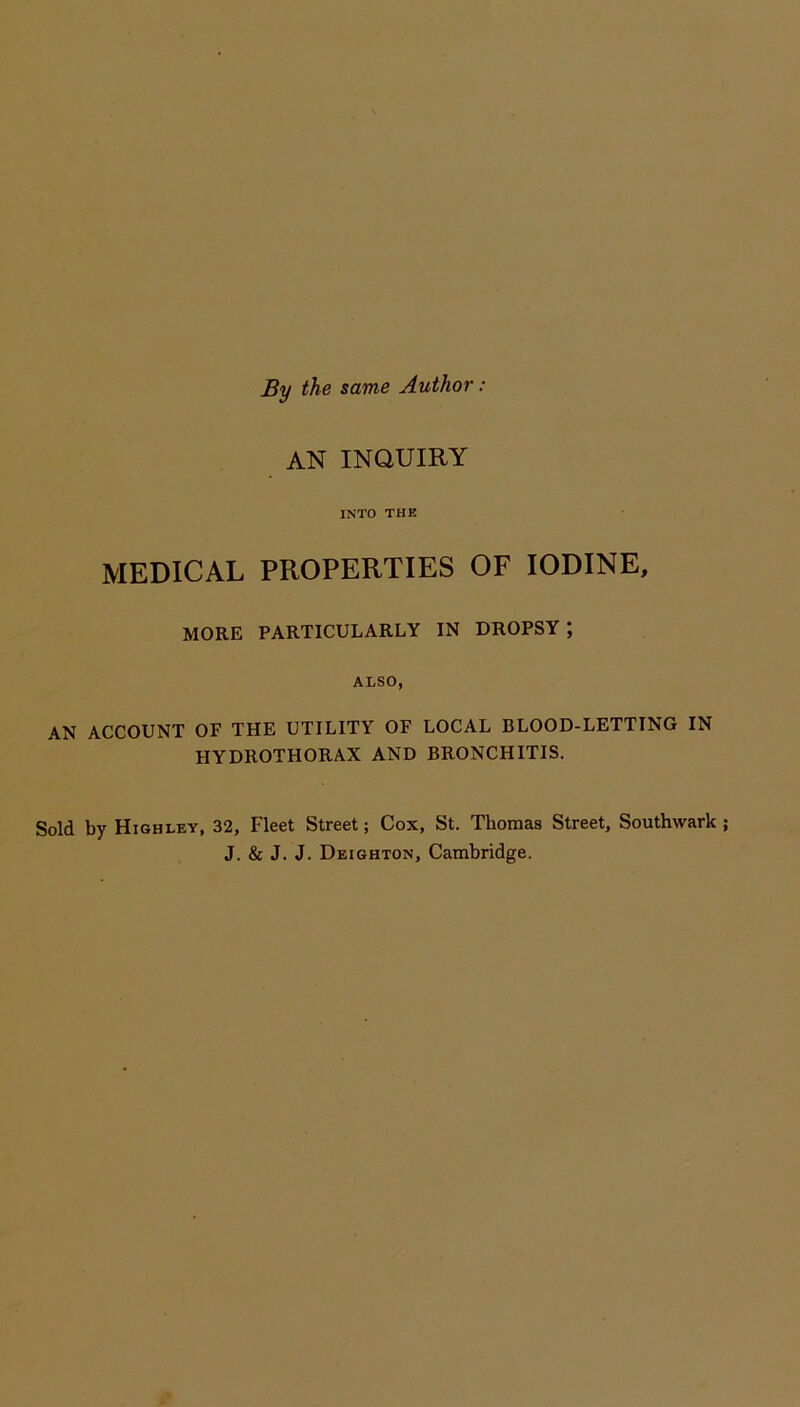 By the same Author : AN INQUIRY INTO THE MEDICAL PROPERTIES OF IODINE, MORE PARTICULARLY IN DROPSY; ALSO, AN ACCOUNT OF THE UTILITY OF LOCAL BLOOD-LETTING IN FIYDROTHORAX AND BRONCHITIS. Sold by Highley, 32, Fleet Street; Cox, St. Thomas Street, Southwark ; J. & J. J. Deighton, Cambridge.