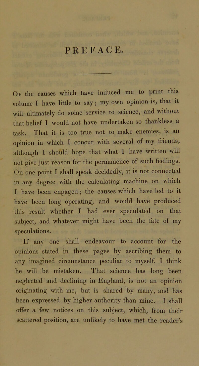 P R E F A C E. Of the causes which have induced me to print this volume I have little to say; my own opinion is, that it will ultimately do some service to science, and without that belief I would not have undertaken so thankless a task. That it is too true not to make enemies, is an opinion in which I concur with several of my friends, although I should hope that what I have written will not give just reason for the permanence of such feelings. On one point I shall speak decidedly, it is not connected in any degree with the calculating machine on which I have been engaged; the causes which have led to it have been long operating, and would have produced this result whether I had ever speculated on that subject, and whatever might have been the fate of my speculations. If any one shall endeavour to account for the opinions stated in these pages by ascribing them to any imagined circumstance peculiar to myself, I think he will be mistaken. That science has long been neglected and declining in England, is not an opinion originating with me, but is shared by many, and has been expressed by higher authority than mine. I shall offer a few notices on this subject, which, from their scattered position, are unlikely to have met the reader’s