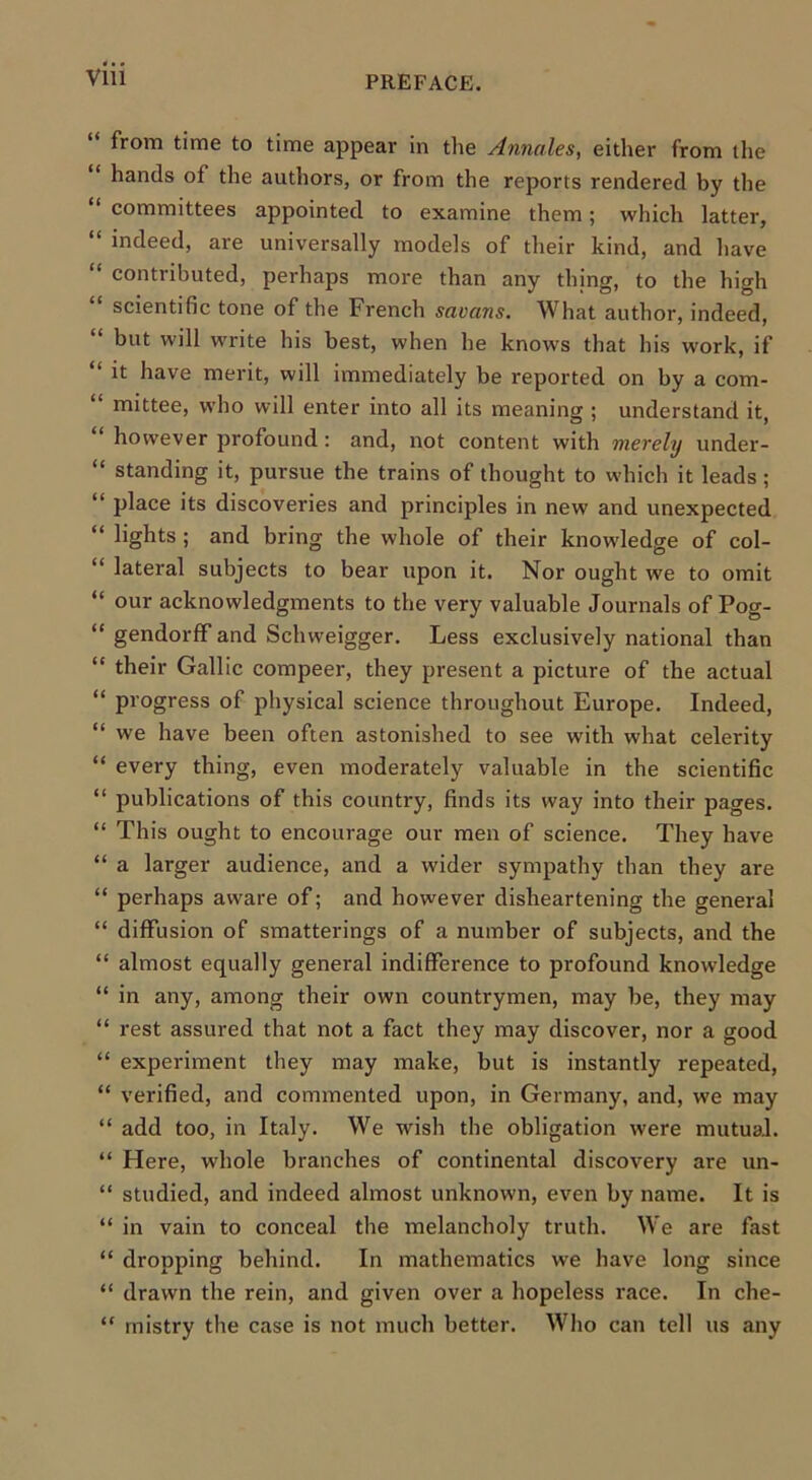 “ from time to time appear in the Annales, either from the hands of the authors, or from the reports rendered by the “ committees appointed to examine them; which latter, “ indeed, are universally models of their kind, and have “ contributed, perhaps more than any thing, to the high scientific tone of the French savans. What author, indeed, “ but will write his best, when he knows that his work, if “ it have merit, will immediately be reported on by a com- “ mittee, who will enter into all its meaning ; understand it, “ however profound : and, not content with merely under- “ standing it, pursue the trains of thought to which it leads ; “ place its discoveries and principles in new and unexpected “ lights ; and bring the whole of their knowledge of col- “ lateral subjects to bear upon it. Nor ought we to omit “ our acknowledgments to the very valuable Journals of Pog- “ gendorfF and Schweigger. Less exclusively national than “ their Gallic compeer, they present a picture of the actual “ progress of physical science throughout Europe. Indeed, “ we have been often astonished to see with what celerity “ every thing, even moderately valuable in the scientific “ publications of this country, finds its way into their pages. “ This ought to encourage our men of science. They have “ a larger audience, and a wider sympathy than they are “ perhaps aware of; and however disheartening the general “ diffusion of smatterings of a number of subjects, and the “ almost equally general indifference to profound knowledge “ in any, among their own countrymen, may be, they may “ rest assured that not a fact they may discover, nor a good “ experiment they may make, but is instantly repeated, “ verified, and commented upon, in Germany, and, we may “ add too, in Italy. We wish the obligation were mutual. “ Here, whole branches of continental discovery are un- “ studied, and indeed almost unknown, even by name. It is “ in vain to conceal the melancholy truth. We are fast “ dropping behind. In mathematics we have long since “ drawn the rein, and given over a hopeless race. In che- “ rnistry the case is not much better. Who can tell us any