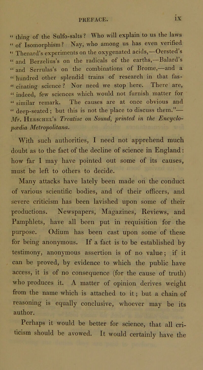 “ thing of the Sulfo-salts ? Who will explain to us the laws “ of Isomorphism? Nay, who among us has even verified “ Thenard’s experiments on the oxygenated acids,—Oersted’s « and Berzelius’s on the radicals of the earths,—Balard’s “ and Serrulas’s on the combinations of Brome,—and a “ hundred other splendid trains of research in that fas- “ cinating science ? Nor need we stop here. There are, “ indeed, few sciences which would not furnish matter for “ similar remark. The causes are at once obvious and “ deep-seated; but this is not the place to discuss them.”— Mr. Herschel’s Treatise on Sound, printed in the Encyclo- pedia Metropolitana. With such authorities, I need not apprehend much doubt as to the fact of the decline of science in England: how far I may have pointed out some of its causes, must be left to others to decide. Many attacks have lately been made on the conduct of various scientific bodies, and of their officers, and severe criticism has been lavished upon some of their productions. Newspapers, Magazines, Reviews, and Pamphlets, have all been put in requisition for the pui’pose. Odium has been cast upon some of these for being anonymous. If a fact is to be established by testimony, anonymous assertion is of no value; if it can be proved, by evidence to which the public have access, it is of no consequence (for the cause of truth) who produces it. A matter of opinion derives weight from the name which is attached to it; but a chain of reasoning is equally conclusive, whoever may be its author. Perhaps it would be better for science, that all cri- ticism should be avowed. It would certainly have the