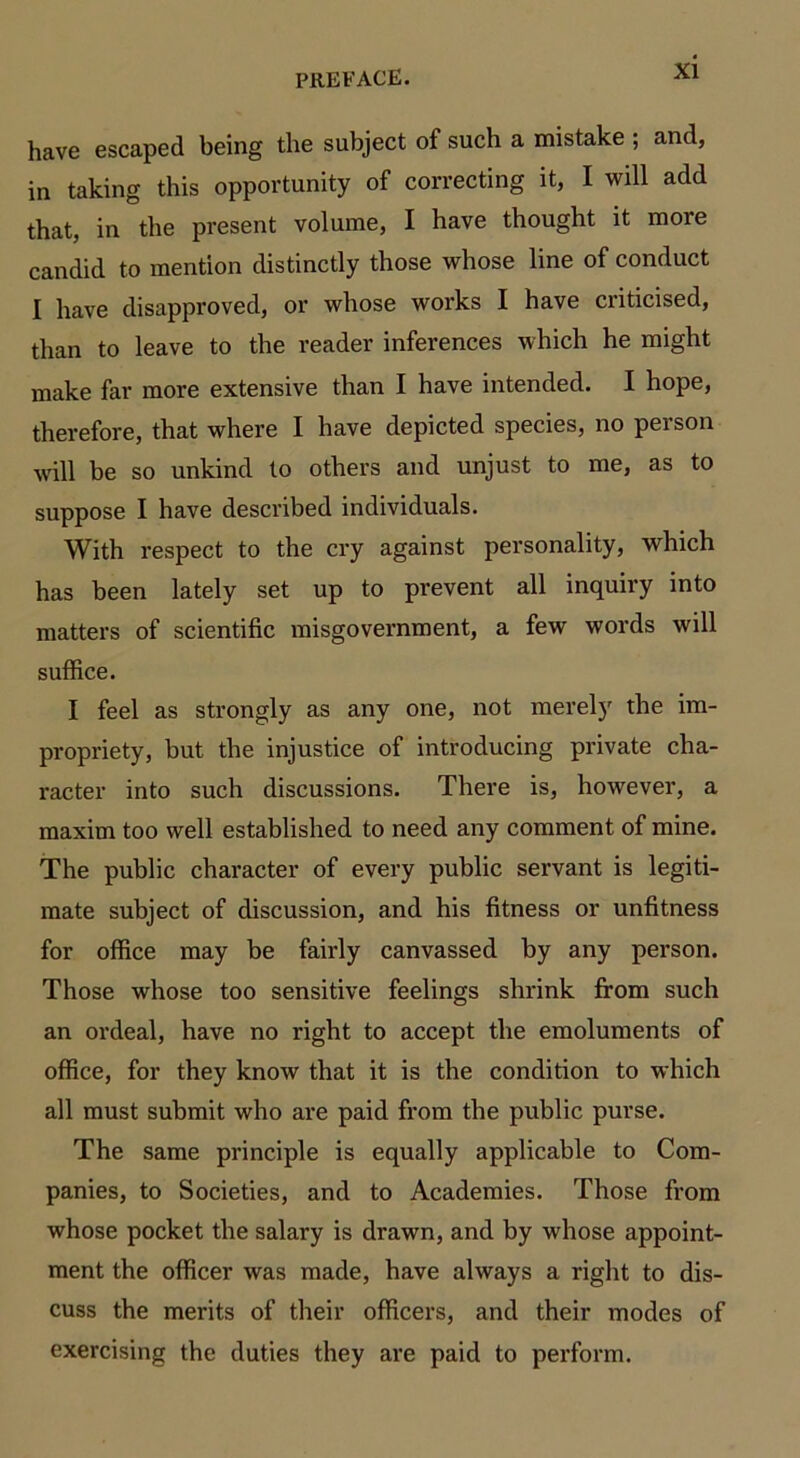 have escaped being the subject of such a mistake ; and, in taking this opportunity of correcting it, I will add that, in the present volume, I have thought it more candid to mention distinctly those whose line of conduct I have disapproved, or whose works I have criticised, than to leave to the reader inferences which he might make far more extensive than I have intended. I hope, therefore, that where I have depicted species, no person will be so unkind to others and unjust to me, as to suppose I have described individuals. With respect to the cry against personality, which has been lately set up to prevent all inquiry into matters of scientific misgovernment, a few words will suffice. I feel as strongly as any one, not merely the im- propriety, but the injustice of introducing private cha- racter into such discussions. There is, however, a maxim too well established to need any comment of mine. The public character of every public servant is legiti- mate subject of discussion, and his fitness or unfitness for office may be fairly canvassed by any person. Those whose too sensitive feelings shrink from such an ordeal, have no right to accept the emoluments of office, for they know that it is the condition to which all must submit who are paid from the public purse. The same principle is equally applicable to Com- panies, to Societies, and to Academies. Those from whose pocket the salary is drawn, and by whose appoint- ment the officer was made, have always a right to dis- cuss the merits of their officers, and their modes of exercising the duties they are paid to perform.