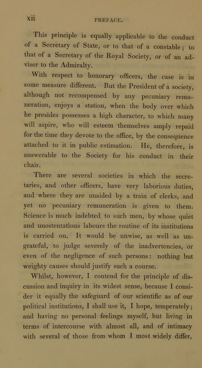 I his principle is equally applicable to the conduct of a Secretary of State, or to that of a constable ; to that of a Secretary of the Royal Society, or of an ad- viser to the Admiralty. With respect to honorary officers, the case is in some measure different. But the President of a society, although not recompensed by any pecuniary remu- neration, enjoys a station, when the body over which he presides possesses a high character, to which many will aspire, who will esteem themselves amply repaid for the time they devote to the office, by the consequence attached to it in public estimation. He, therefore, is answerable to the Society for his conduct in their chair. There are several societies in which the secre- taries, and other officers, have very laborious duties, and where they are unaided by a train of clerks, and yet no pecuniary remuneration is given to them. Science is much indebted to such men, by whose quiet and unostentatious labours the routine of its institutions is carried on. It would be unwise, as well as un- grateful, to judge severely of the inadvertencies, ox- even of the negligence of such persons: nothing but weighty causes should justify such a course. Whilst, however, I contend for the principle of dis- cussion and inquiry in its widest sense, because I consi- der it equally the safeguard of our scientific as of our political institutions, I shall use it, I hope, temperately; and having no personal feelings myself, but living in terms of intercourse with almost all, and of intimacy with several of those from whom I most widely differ,