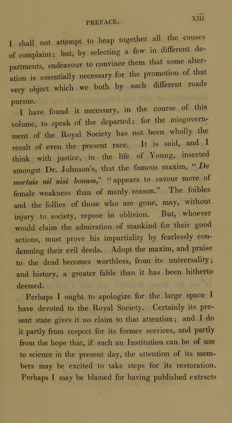 I shall not attempt to heap together all the causes of complaint; but, by selecting a few in different de- partments, endeavour to convince them that some alter- ation is essentially necessary for the promotion of that very object which we both by such different roads pursue. I have found it necessary, in the course of this volume, to speak of the departed; for the misgovern- ment of the Royal Society has not been wholly the result of even the present race. It is said, and I think with justice, in the life of Young, inserted amongst Dr. Johnson’s, that the famous maxim, De mortuis nil nisi bonum” “appears to savour more of female weakness than of manly reason.” The foibles and the follies of those who are gone, may, without injury to society, repose in oblivion. But, whoever would claim the admiration of mankind for their good actions, must prove his impartiality by fearlessly con- demning their evil deeds. Adopt the maxim, and piaise to the dead becomes worthless, from its universality; and history, a greater fable than it has been liitheito deemed. Perhaps I ought to apologize for the large space I have devoted to the Royal Society. Certainly its pre- sent state gives it no claim to that attention; and I do it partly from respect for its former services, and partly from the hope that, if such an Institution can be of use to science in the present day, the attention of its mem- bers may be excited to take steps for its restoration. Perhaps I may be blamed for having published extracts