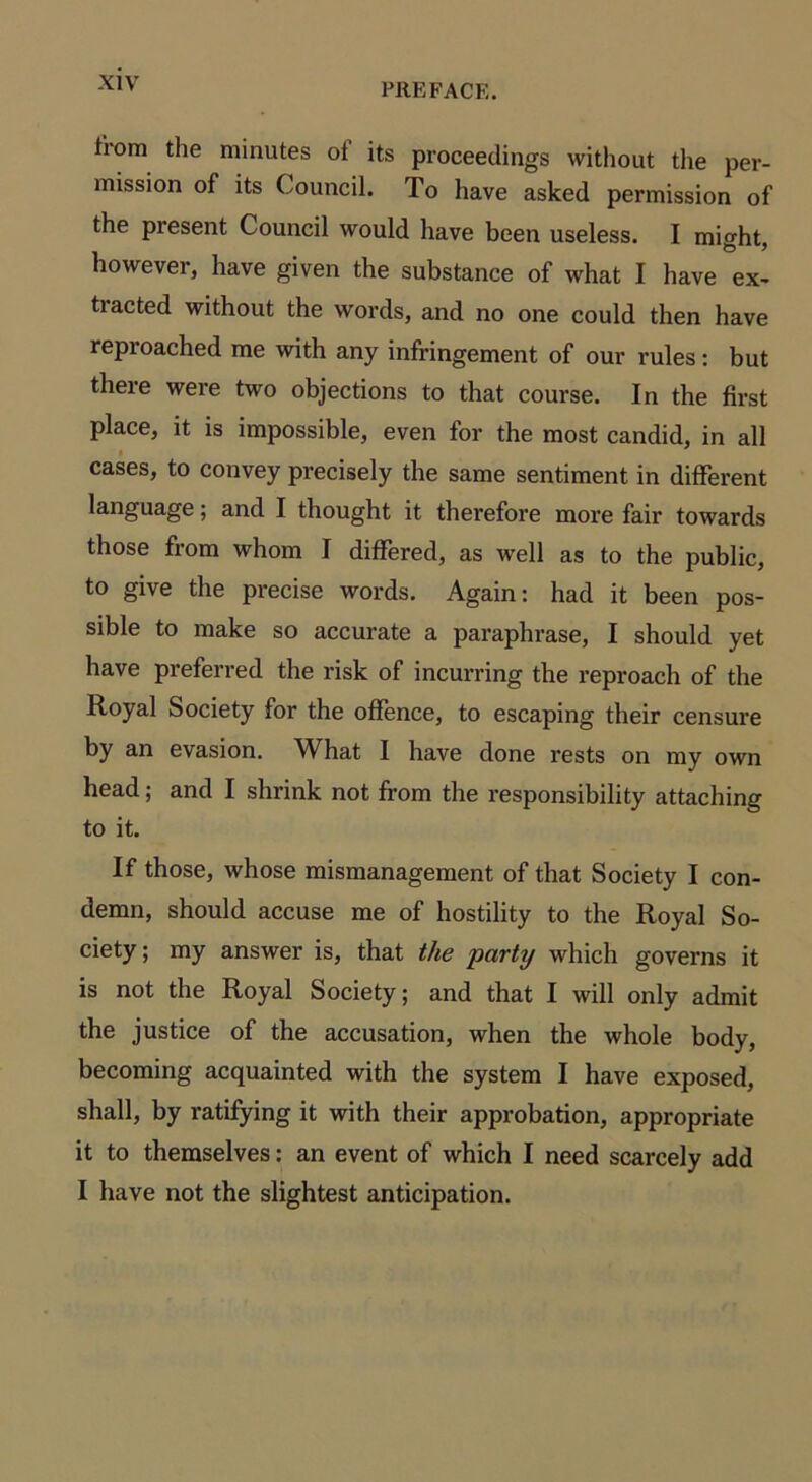 from the minutes ol its proceedings without the per- mission of its Council. To have asked permission of the present Council would have been useless. I might, however, have given the substance of what I have ex- ti acted without the words, and no one could then have repioached me with any infringement of our rules: but there were two objections to that course. In the first place, it is impossible, even for the most candid, in all cases, to convey precisely the same sentiment in different language; and I thought it therefore more fair towards those from whom I differed, as well as to the public, to give the precise words. Again: had it been pos- sible to make so accurate a paraphrase, I should yet have preferred the risk of incurring the reproach of the Royal Society for the offence, to escaping their censure by an evasion. What I have done rests on my own head; and I shrink not from the responsibility attaching to it. If those, whose mismanagement of that Society I con- demn, should accuse me of hostility to the Royal So- ciety ; my answer is, that the party which governs it is not the Royal Society; and that I will only admit the justice of the accusation, when the whole body, becoming acquainted with the system I have exposed, shall, by ratifying it with their approbation, appropriate it to themselves: an event of which I need scarcely add I have not the slightest anticipation.