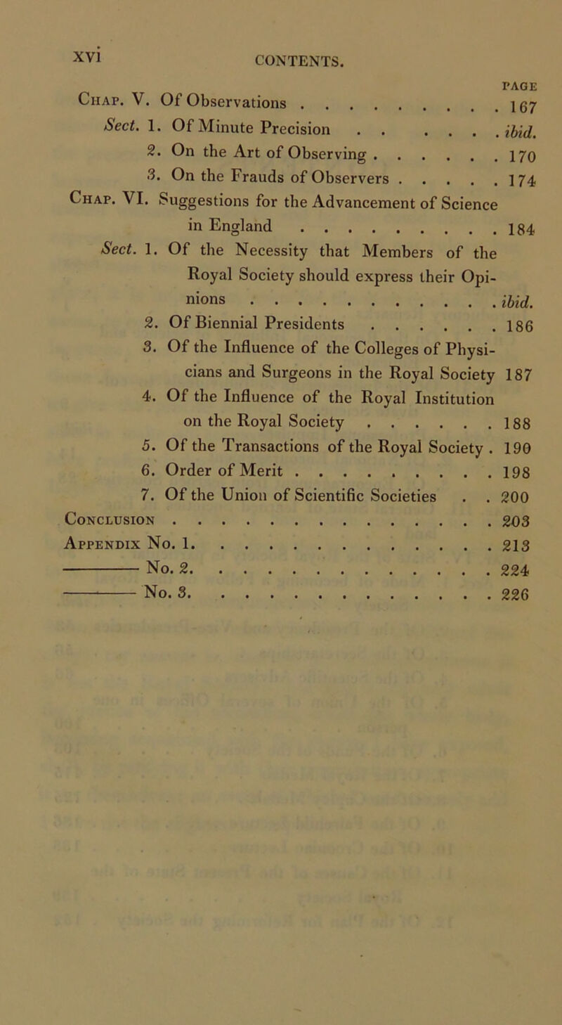 PAGE Chap. V. Of Observations 167 Sect. 1. Of Minute Precision ibid. 2. On the Art of Observing 170 3. On the Frauds of Observers 174 Chap. VI. Suggestions for the Advancement of Science in England Sect. 1. Of the Necessity that Members of the Royal Society should express their Opi- nions Hid. 2. Of Biennial Presidents 186 3. Of the Influence of the Colleges of Physi- cians and Surgeons in the Royal Society 187 4. Of the Influence of the Royal Institution on the Royal Society 188 5. Of the Transactions of the Royal Society . 190 6. Order of Merit 198 7. Of the Union of Scientific Societies . . 200 Conclusion 203 Appendix No. 1 213 No. 2 224 No. 3 226