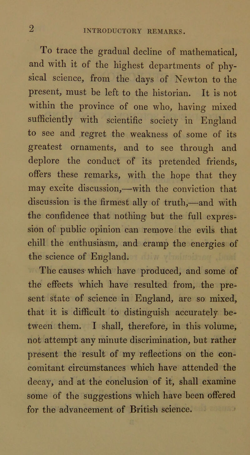 INTRODUCTORY REMARKS. To trace the gradual decline of mathematical, and with it of the highest departments of phy- sical science, from the days of Newton to the present, must be left to the historian. It is not within the province of one who, having mixed sufficiently with scientific society in England to see and regret the weakness of some of its greatest ornaments, and to see through and deplore the conduct of its pretended friends, offers these remarks, with the hope that they may excite discussion,—with the conviction that discussion is the firmest ally of truth,—and with the confidence that nothing but the full expres- sion of public opinion can remove the evils that chill the enthusiasm, and cramp the energies of the science of England. The causes which have produced, and some of the effects which have resulted from, the pre- sent state of science in England, are so mixed, that it is difficult to distinguish accurately be- tween them. I shall, therefore, in this volume, not attempt any minute discrimination, but rather present the result of my reflections on the con- comitant circumstances which have attended the decay, and at the conclusion of it, shall examine some of the suggestions which have been offered for the advancement of British science.