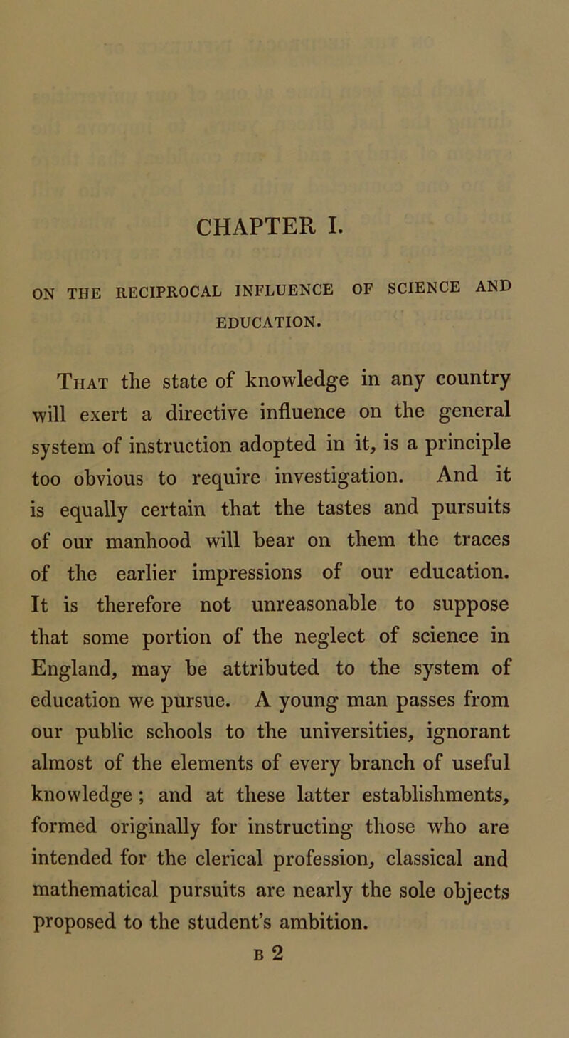 ON THE RECIPROCAL INFLUENCE OF SCIENCE AND EDUCATION. That the state of knowledge in any country will exert a directive influence on the general system of instruction adopted in it, is a principle too obvious to require investigation. And it is equally certain that the tastes and pursuits of our manhood will bear on them the traces of the earlier impressions of our education. It is therefore not unreasonable to suppose that some portion of the neglect of science in England, may be attributed to the system of education we pursue. A young man passes from our public schools to the universities, ignorant almost of the elements of every branch of useful knowledge; and at these latter establishments, formed originally for instructing those who are intended for the clerical profession, classical and mathematical pursuits are nearly the sole objects proposed to the student’s ambition. b 2