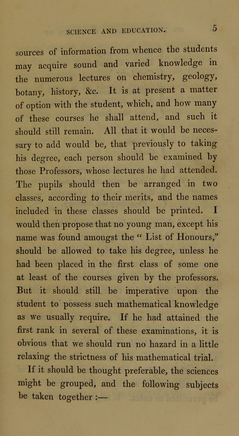 sources of information from whence the students may acquire sound and varied knowledge in the numerous lectures on chemistry, geology, hotany, history, &c. It is at present a matter of option with the student, which, and how many of these courses he shall attend, and such it should still remain. All that it would be neces- sary to add would be, that previously to taking his degree, each person should be examined by those Professors, whose lectures he had attended. The pupils should then he arranged in two classes, according to their merits, and the names included in these classes should be printed. I would then propose that no young man, except his name was found amongst the “ List of Honours,” should be allowed to take his degree, unless he had been placed in the first class of some one at least of the courses given by the professors. But it should still be imperative upon the student to possess such mathematical knowledge as we usually require. If he had attained the first rank in several of these examinations, it is obvious that we should run no hazard in a little relaxing the strictness of his mathematical trial. If it should be thought preferable, the sciences might be grouped, and the following subjects he taken together :—