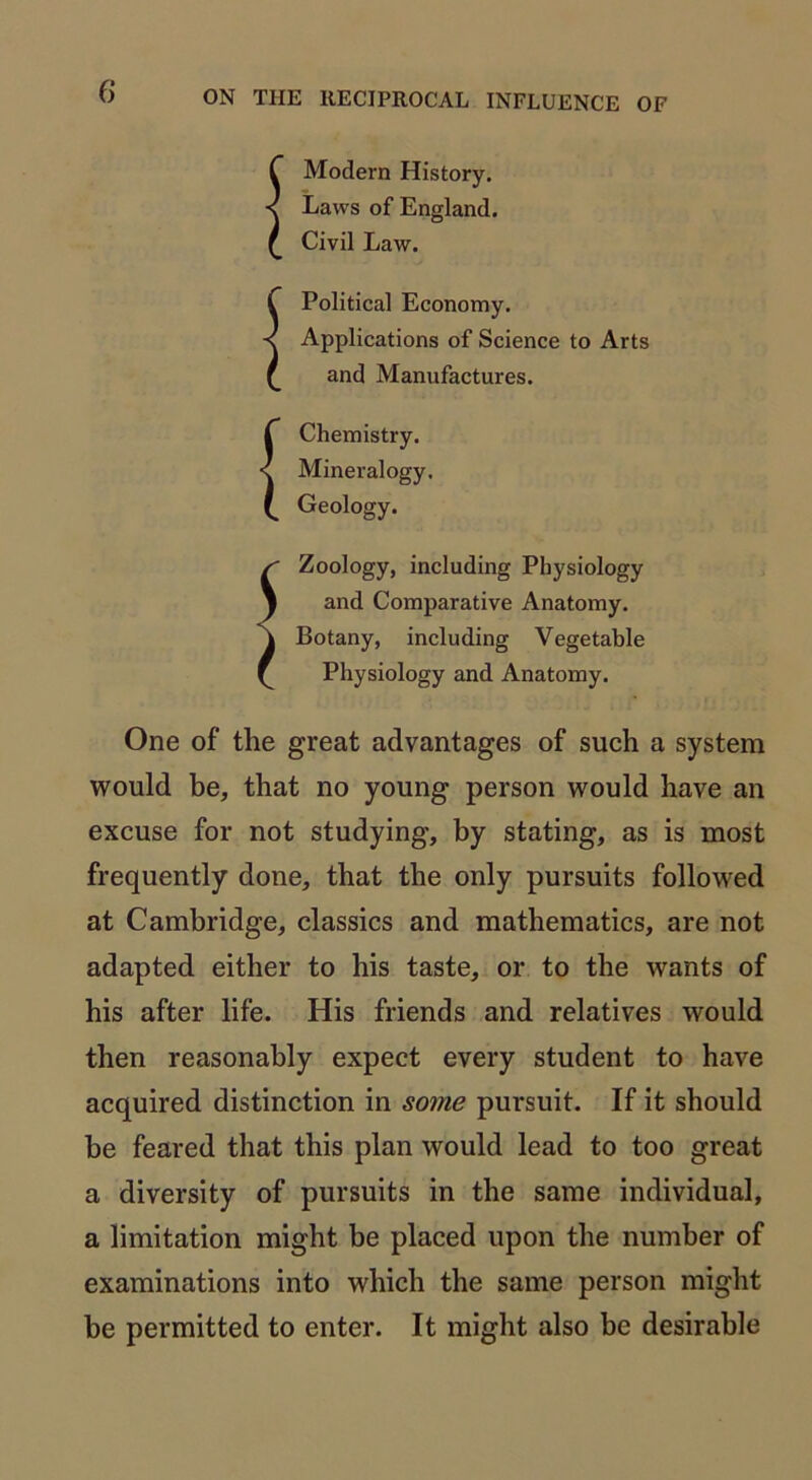 f Modern History. < Laws of England, £ Civil Law. C Political Economy. < Applications of Science to Arts £ and Manufactures. { Chemistry. Mineralogy. Geology. Zoology, including Physiology and Comparative Anatomy. Botany, including Vegetable Physiology and Anatomy. One of the great advantages of such a system would be, that no young person would have an excuse for not studying, by stating, as is most frequently done, that the only pursuits followed at Cambridge, classics and mathematics, are not adapted either to his taste, or to the wants of his after life. His friends and relatives would then reasonably expect every student to have acquired distinction in some pursuit. If it should be feared that this plan would lead to too great a diversity of pursuits in the same individual, a limitation might be placed upon the number of examinations into which the same person might be permitted to enter. It might also be desirable