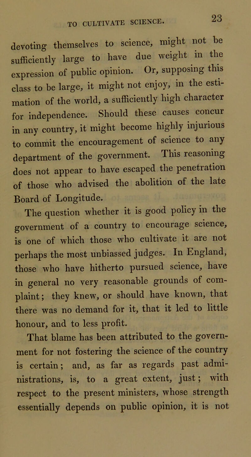 devoting themselves to science, might not he sufficiently large to have due weight in the expression of public opinion. Or, supposing this class to be large, it might not enjoy, m the esti- mation of the world, a sufficiently high character for independence. Should these causes concur in any country, it might become highly injurious to commit the encouragement of science to any department of the government. This reasoning does not appear to have escaped the penetration of those who advised the abolition of the late Board of Longitude. The question whether it is good policy in the government of a country to encourage science, is one of which those who cultivate it are not perhaps the most unbiassed judges. In England, those who have hitherto pursued science, have in general no very reasonable grounds of com- plaint ; they knew, or should have known, that there was no demand for it, that it led to little honour, and to less profit. That blame has been attributed to the govern- ment for not fostering the science of the country is certain; and, as far as regards past admi- nistrations, is, to a great extent, just; with respect to the present ministers, whose strength essentially depends on public opinion, it is not